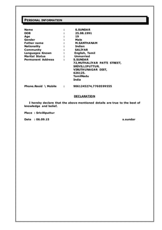 PERSONAL INFORMATION
Name : S.SUNDAR
DOB : 25.08.1991
Age : 19
Gender : Male
Father name : M.SANTHANAM
Nationality : Indian
Community : SALIYAR
Languages Known : English, Tamil
Marital Status : Unmarried
Permanent Address : S.SUNDAR
72,MUTHALIYAR PATTI STREET,
SRIVILLIPUTTUR.
VIRUTHUNAGAR DIST,
626125.
TamilNadu
India
Phone.Resid  Mobile : 9061245274,7760599555
DECLARATION
I hereby declare that the above mentioned details are true to the best of
knowledge and belief.
Place : Srivilliputtur
Date : 06.09.15 s.sundar
 