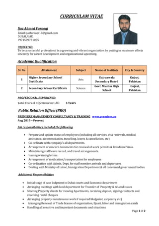 Page 1 of 2
CURRICULAM VITAE
Ijaz Ahmed Farooqi
Email:ijazfarooqi18@gmail.com
DUBAI, UAE.
+971509781005
OBJECTIVE:
To be a successful professional in a growing and vibrant organization by putting in maximum efforts
sincerely for career development and organizational upcoming.
Academic Qualification
Sr No Attainment Subject Name of Institute City & Country
1
Higher Secondary School
Certificate
Arts
Gujranwala
Secondary Board
Gujrat,
Pakistan
2 Secondary School Certificate Science
Govt. Muslim High
School
Gujrat,
Pakistan
PROFESSIONAL EXPERIENCE:
Total Years of Experience in UAE: 4 Years
Public Relation Officer(PRO)
PREMIERS MANAGEMENT CONSULTANCY & TRAINING www.premiers.ae
Aug 2010 – Present
Job responsibilities included the following
 Prepare and update status of employees (including all services, visa renewals, medical
assistance, accommodation, travelling, leaves & cancellation, etc)
 Co-ordinate with company’s all departments.
 Arrangement of concern documents for renewal of work permits & Residence Visas.
 Maintaining staff leave record, and travel arrangements.
 Issuing warning letters
 Arrangement of medication/transportation for employees
 Co-ordination with Admin. Dept. for staff member arrivals and departures
 Dealing with Ministry of Labor, Immigration Department & all concerned government bodies
Additional Responsibilities
 Initial stage of case lodgment in Dubai courts and Economic department
 Arranging meetings with land department for Transfer of Property & related issues
 Meeting Property clients for viewing Apartments, receiving deposit, signing contracts and
receiving rental cheques
 Arranging property maintenance work if required like(paint, carpentry etc)
 Arranging Renewal of Trade license of organization, Ejaari, labor and immigration cards
 Handling all sensitive and important documents and situations
 