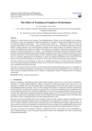European Journal of Business and Management www.iiste.org
ISSN 2222-1905 (Paper) ISSN 2222-2839 (Online)
Vol.5, No.4, 2013
137
The Effect of Training on Employee Performance
Dr . Amir Elnaga1*
Amen Imran2
1. Vice Dean of College of Business Administration, Assistant Professor, Dar Al Uloom University, Riyadh,
Kingdom of Saudi Arabia.
2. Ms. Amen Imran, Lecturer, Institute of Management Studies, University of Peshawar, Pakistan.
* E-mail of the corresponding author: amirzaki78@hotmail.com
Abstract
Employee is a blood stream of any business. The accomplishment or disaster of the firm depends on its employee
performance. Hence, top management realized the importance of investing in training and development for the sake
of improving employee performance. This conceptual paper aimed at studying the effect of training on
employee performance and to provide suggestion as to how firm can improve its employee performance through
effective training programs. The research approach adopted for the study conforms to qualitative research, as it
reviews the literature and multiple case studies on the importance of training in enhancing the performance of the
workforce. Further the paper goes on to analyse and understand the theoretical framework and models related to
employee development through training and development programs, and its effect on employee performance and on
the basis of the review of the current evidence of such a relationship, offers suggestions for the top management in
form of a checklist, appropriate for all businesses, to assess the employee performance and to find out the true
cause(s) of the performance problem so the problem could be solved in time through desired training program.
The study in hand faces the limitations as there are no adequate indications to correlate directly the relationship
between training and employee performance. Hence, there is a need for conducting an empirical research in future to
test the proposition discussed in the study.
The study in hand provides brief overview of the literature about training effectiveness and how it contributes in
enhancing the employee performance and ultimately concludes along with recommendation to give directions for
future research by applying different level of analysis on exploring the impact of training practices on employee
performance.
Keywords: Training , Employee performance.
1. Introduction
Improved capabilities, knowledge and skills of the talented workforce proved to be a mojor source of competitive
advantage in a global market (McKinsey, 2006). To develop the desired knowledge, skills and bilities of the
employees, to perform well on the job, requires effective training programs that may also effect employee motivation
and commitment (Meyer and Allen, 1991). In order to prepare their workers to do their job as desired, organizations
provides training as to optimize their employee’s potential. Most of the firms, by applying long term planning, invest
in the building new skills by their workforce, enabling them to cope with the uncertain conditions that they may face
in future, thus, improving the employee performance through superior level of motivation and commitment. When
employees recognizes their organization interest in them through offering training programs, they in turn apply their
best efforts to achieve organizational goals, and show high performance on job.
Employees are the most valuable asset of every company as they can make or break a company’s reputation and can
adversely effect profitability. Employees often are responsible for the great bulk of necessary work to be done as
well as customer satisfaction and the quality of products and events. Without proper training, employees both new
and current do not receive the information and develop the skill sets necessary for accomplishing their tasks at their
maximum potential. Employees who undergo proper training tend to keep their jobs longer than those who do not.
Training is a necessity in the workplace. Without it, employees don't have a firm grasp on their responsibilities or
duties .Employee training refers to programs that provide workers with information, new skills, or professional
development opportunities
 