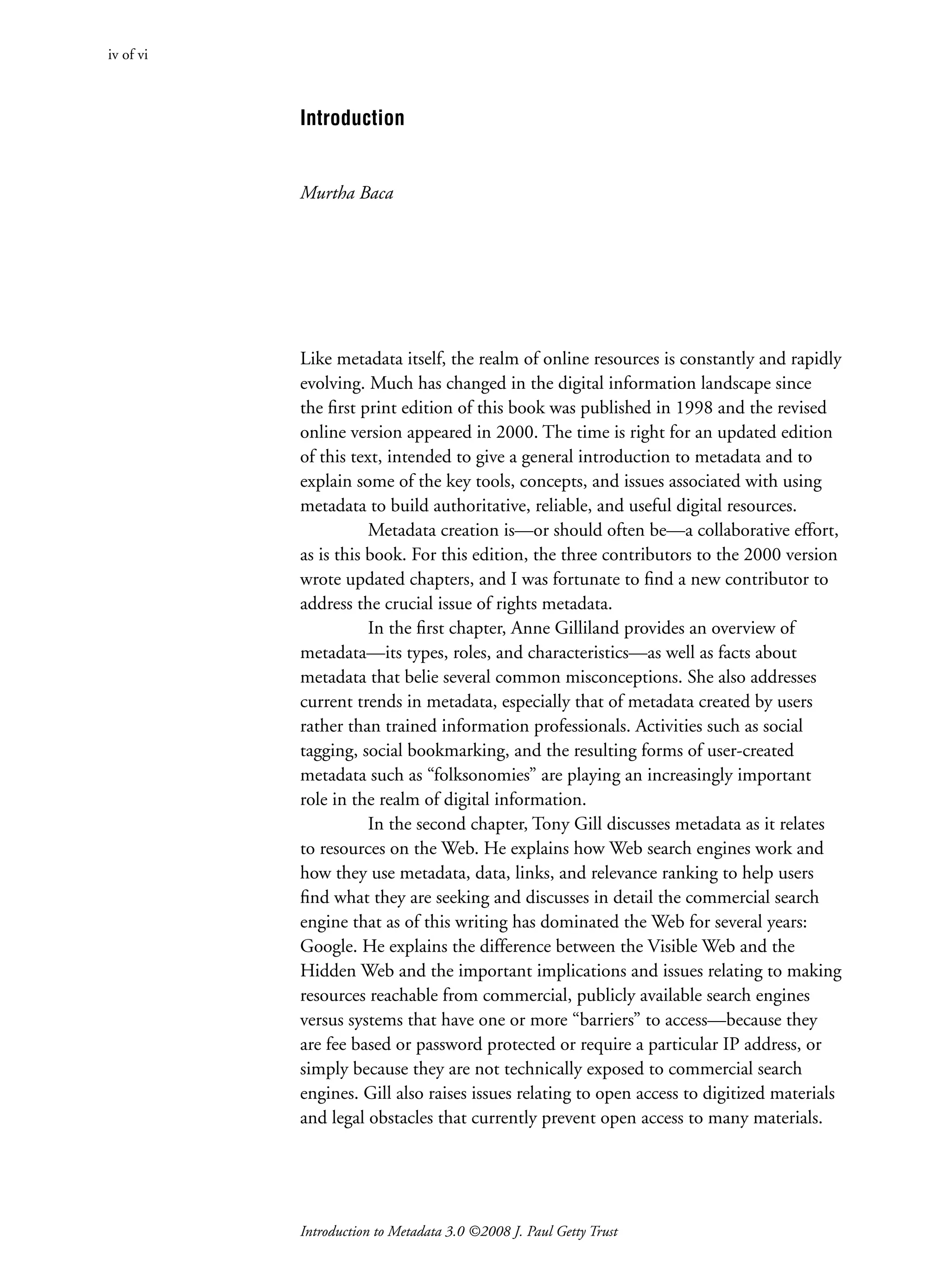 Introduction to Metadata 3.0 ©2008 J. Paul Getty Trust
Introduction
Murtha Baca
Like metadata itself, the realm of online resources is constantly and rapidly
evolving. Much has changed in the digital information landscape since
the first print edition of this book was published in 1998 and the revised
online version appeared in 2000. The time is right for an updated edition
of this text, intended to give a general introduction to metadata and to
explain some of the key tools, concepts, and issues associated with using
metadata to build authoritative, reliable, and useful digital resources.
Metadata creation is—or should often be—a collaborative effort,
as is this book. For this edition, the three contributors to the 2000 version
wrote updated chapters, and I was fortunate to find a new contributor to
address the crucial issue of rights metadata.
In the first chapter, Anne Gilliland provides an overview of
­
metadata—its types, roles, and characteristics—as well as facts about
metadata that belie several common misconceptions. She also addresses
current trends in metadata, especially that of metadata created by users
rather than trained information professionals. Activities such as social
tagging, social bookmarking, and the resulting forms of user-created
­
metadata such as “folksonomies” are playing an increasingly important
role in the realm of digital information.
In the second chapter, Tony Gill discusses metadata as it relates
to resources on the Web. He explains how Web search engines work and
how they use metadata, data, links, and relevance ranking to help users
find what they are seeking and discusses in detail the commercial search
engine that as of this writing has dominated the Web for several years:
Google. He explains the difference between the Visible Web and the
Hidden Web and the important implications and issues relating to making
resources reachable from commercial, publicly available search engines
versus systems that have one or more “barriers” to access—because they
are fee based or password protected or require a particular IP address, or
simply because they are not technically exposed to commercial search
engines. Gill also raises issues relating to open access to digitized materials
and legal obstacles that currently prevent open access to many materials.
iv of vi
 