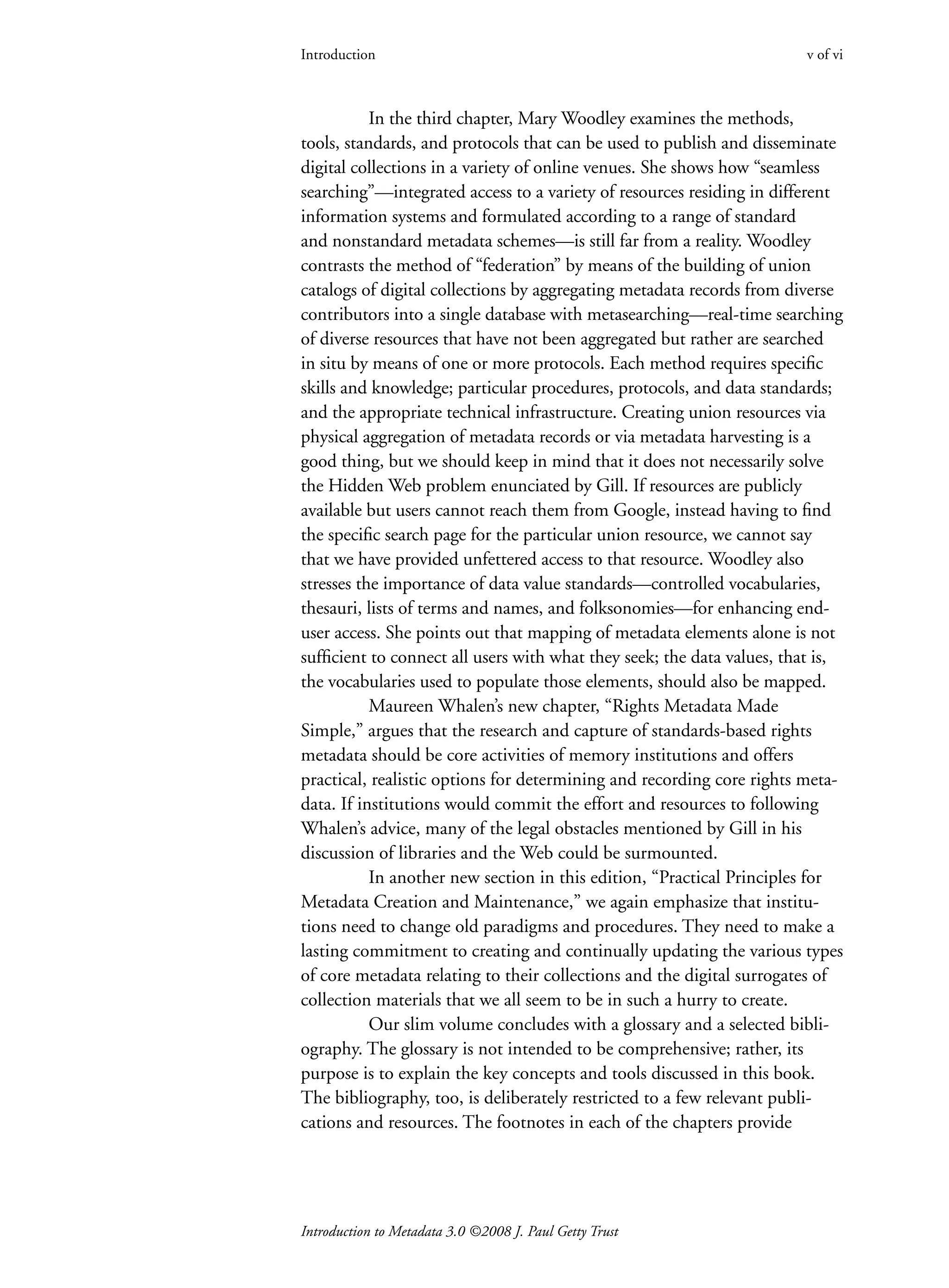 Introduction to Metadata 3.0 ©2008 J. Paul Getty Trust
Introduction v of vi
In the third chapter, Mary Woodley examines the methods,
tools, standards, and protocols that can be used to publish and disseminate
digital collections in a variety of online venues. She shows how “seamless
searching”—integrated access to a variety of resources residing in different
information systems and formulated according to a range of standard
and nonstandard metadata schemes—is still far from a reality. Woodley
contrasts the method of “federation” by means of the building of union
catalogs of digital collections by aggregating metadata records from diverse
contributors into a single database with metasearching—real-time searching
of diverse resources that have not been aggregated but rather are searched
in situ by means of one or more protocols. Each method requires specific
skills and knowledge; particular procedures, protocols, and data standards;
and the appropriate technical infrastructure. Creating union resources via
physical aggregation of metadata records or via metadata harvesting is a
good thing, but we should keep in mind that it does not necessarily solve
the Hidden Web problem enunciated by Gill. If resources are publicly
available but users cannot reach them from Google, instead having to find
the specific search page for the particular union resource, we cannot say
that we have provided unfettered access to that resource. Woodley also
stresses the importance of data value standards—controlled vocabularies,
thesauri, lists of terms and names, and folksonomies—for enhancing end-
user access. She points out that mapping of metadata elements alone is not
sufficient to connect all users with what they seek; the data values, that is,
the vocabularies used to populate those elements, should also be mapped.
Maureen Whalen’s new chapter, “Rights Metadata Made
Simple,” argues that the research and capture of standards-based rights
metadata should be core activities of memory institutions and offers
practical, realistic options for determining and recording core rights meta-
data. If institutions would commit the effort and resources to following
Whalen’s advice, many of the legal obstacles mentioned by Gill in his
discussion of libraries and the Web could be surmounted.
In another new section in this edition, “Practical Principles for
Metadata Creation and Maintenance,” we again emphasize that institu-
tions need to change old paradigms and procedures. They need to make a
lasting commitment to creating and continually updating the various types
of core metadata relating to their collections and the digital surrogates of
collection materials that we all seem to be in such a hurry to create.
Our slim volume concludes with a glossary and a selected bibli-
ography. The glossary is not intended to be comprehensive; rather, its
purpose is to explain the key concepts and tools discussed in this book.
The bibliography, too, is deliberately restricted to a few relevant publi-
cations and resources. The footnotes in each of the chapters provide
 