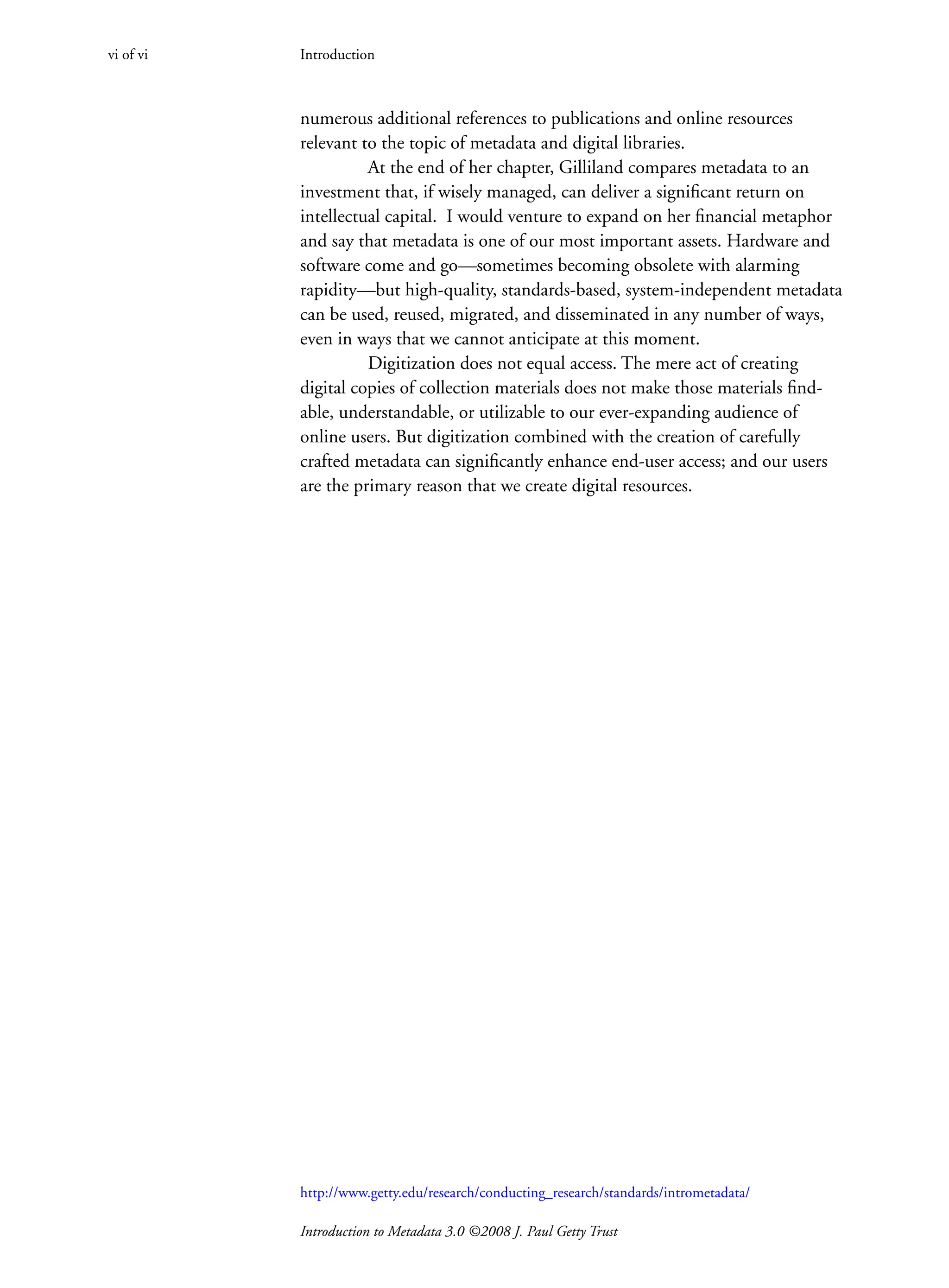 Introduction to Metadata 3.0 ©2008 J. Paul Getty Trust
numerous additional references to publications and online resources
­
relevant to the topic of metadata and digital libraries.
At the end of her chapter, Gilliland compares metadata to an
investment that, if wisely managed, can deliver a significant return on
intellectual capital. I would venture to expand on her financial metaphor
and say that metadata is one of our most important assets. Hardware and
software come and go—sometimes becoming obsolete with alarming
rapidity—but high-quality, standards-based, system-independent metadata
can be used, reused, migrated, and disseminated in any number of ways,
even in ways that we cannot anticipate at this moment.
Digitization does not equal access. The mere act of creating
digital copies of collection materials does not make those materials find-
able, understandable, or utilizable to our ever-expanding audience of
online users. But digitization combined with the creation of carefully
crafted metadata can significantly enhance end-user access; and our users
are the primary reason that we create digital resources.
Introduction
vi of vi
http://www.getty.edu/research/conducting_research/standards/intrometadata/
 