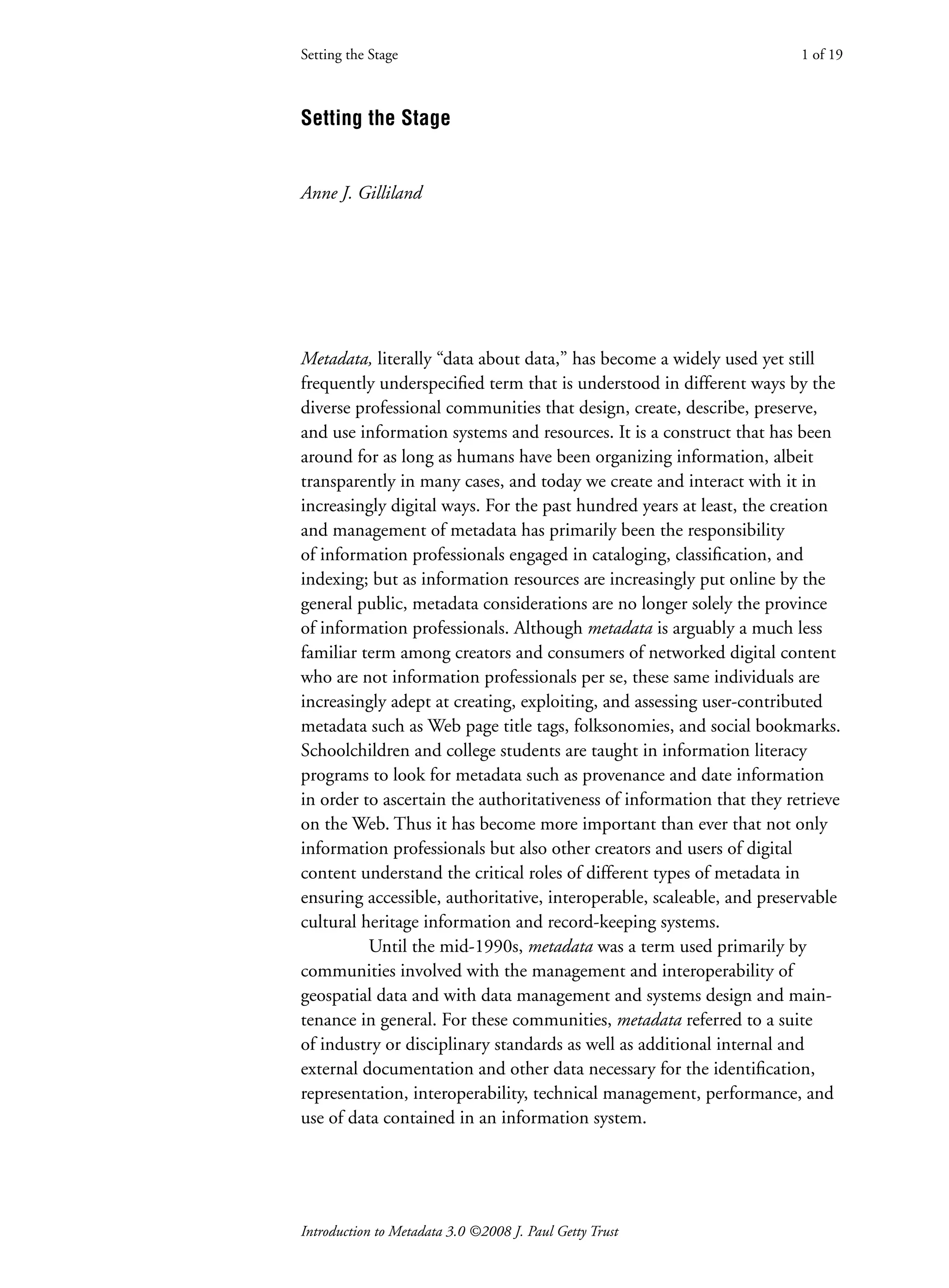 Introduction to Metadata 3.0 ©2008 J. Paul Getty Trust
Setting the Stage
Anne J. Gilliland
Metadata, literally “data about data,” has become a widely used yet still
frequently underspecified term that is understood in different ways by the
diverse professional communities that design, create, describe, preserve,
and use information systems and resources. It is a construct that has been
around for as long as humans have been organizing information, albeit
transparently in many cases, and today we create and interact with it in
increasingly digital ways. For the past hundred years at least, the creation
and management of metadata has primarily been the responsibility
of information professionals engaged in cataloging, classification, and
indexing; but as information resources are increasingly put online by the
general public, metadata considerations are no longer solely the province
of information professionals. Although metadata is arguably a much less
familiar term among creators and consumers of networked digital content
who are not information professionals per se, these same individuals are
increasingly adept at creating, exploiting, and assessing user-contributed
metadata such as Web page title tags, folksonomies, and social bookmarks.
Schoolchildren and college students are taught in information literacy
programs to look for metadata such as provenance and date information
in order to ascertain the authoritativeness of information that they retrieve
on the Web. Thus it has become more important than ever that not only
information professionals but also other creators and users of digital
content understand the critical roles of different types of metadata in
ensuring accessible, authoritative, interoperable, scaleable, and preservable
cultural heritage information and record-keeping systems.
Until the mid-1990s, metadata was a term used primarily by
communities involved with the management and interoperability of
geospatial data and with data management and systems design and main-
tenance in general. For these communities, metadata referred to a suite
of industry or disciplinary standards as well as additional internal and
external documentation and other data necessary for the identification,
representation, interoperability, technical management, performance, and
use of data contained in an information system.
Setting the Stage 1 of 19
 