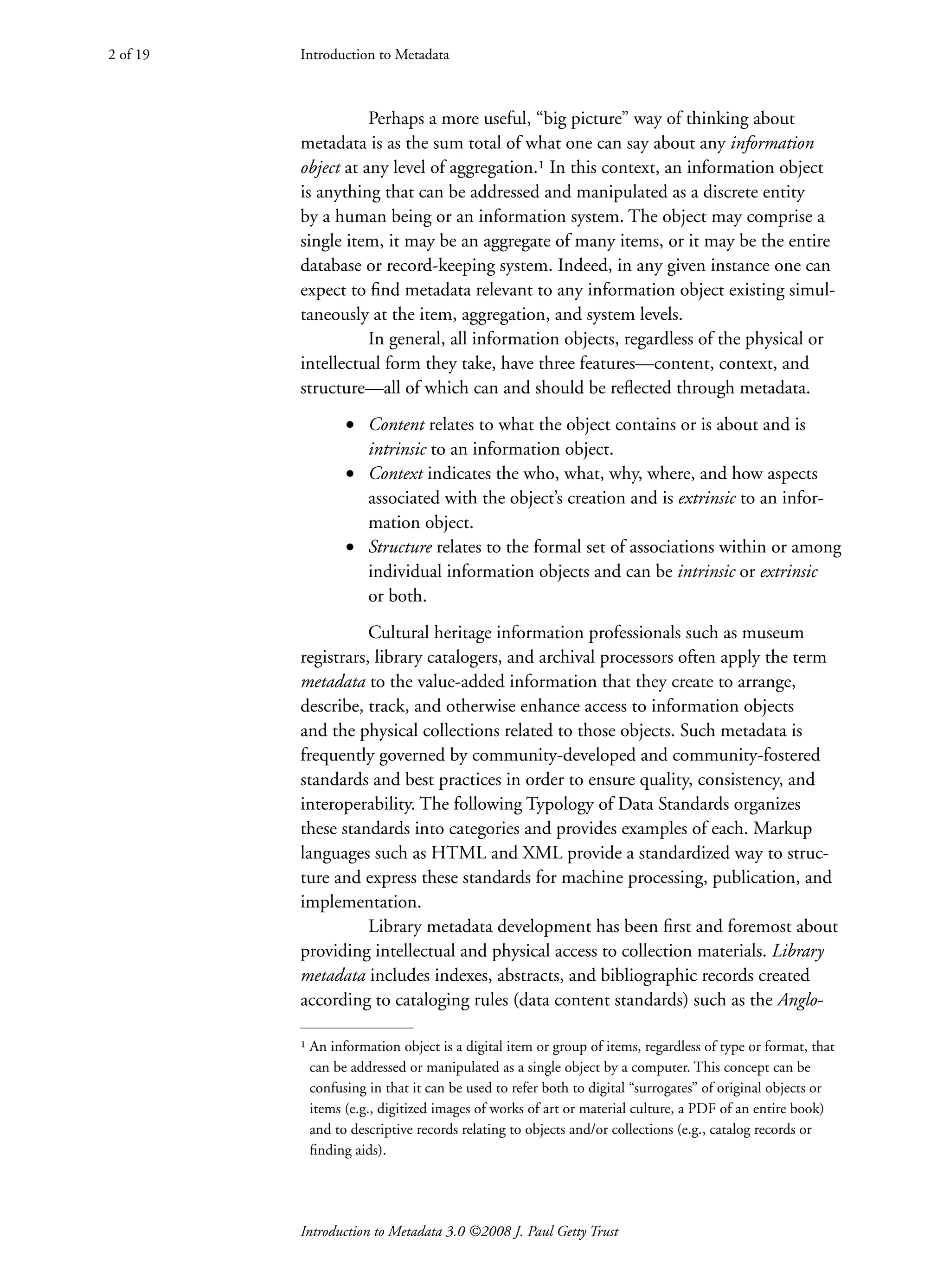 Introduction to Metadata 3.0 ©2008 J. Paul Getty Trust
Perhaps a more useful, “big picture” way of thinking about
metadata is as the sum total of what one can say about any information
object at any level of aggregation.¹ In this context, an information object
is anything that can be addressed and manipulated as a discrete entity
by a human being or an information system. The object may comprise a
single item, it may be an aggregate of many items, or it may be the entire
database or record-keeping system. Indeed, in any given instance one can
expect to find metadata relevant to any information object existing simul-
taneously at the item, aggregation, and system levels.
In general, all information objects, regardless of the physical or
intellectual form they take, have three features—content, context, and
structure—all of which can and should be reflected through metadata.
• Content relates to what the object contains or is about and is
intrinsic to an information object.
• Context indicates the who, what, why, where, and how aspects
associated with the object’s creation and is extrinsic to an infor-
mation object.
• Structure relates to the formal set of associations within or among
individual information objects and can be intrinsic or extrinsic
or both.
Cultural heritage information professionals such as museum
registrars, library catalogers, and archival processors often apply the term
metadata to the value-added information that they create to arrange,
describe, track, and otherwise enhance access to information objects
and the physical collections related to those objects. Such metadata is
frequently governed by community-developed and community-fostered
standards and best practices in order to ensure quality, consistency, and
interoperability. The following Typology of Data Standards organizes
these standards into categories and provides examples of each. Markup
languages such as HTML and XML provide a standardized way to struc-
ture and express these standards for machine processing, publication, and
implementation.
Library metadata development has been first and foremost about
providing intellectual and physical access to collection materials. Library
metadata includes indexes, abstracts, and bibliographic records created
according to cataloging rules (data content standards) such as the Anglo-
Introduction to Metadata
2 of 19
¹ 
An information object is a digital item or group of items, regardless of type or format, that
can be addressed or manipulated as a single object by a computer. This concept can be
confusing in that it can be used to refer both to digital “surrogates” of original objects or
items (e.g., digitized images of works of art or material culture, a PDF of an entire book)
and to descriptive records relating to objects and/or collections (e.g., catalog records or
finding aids).
 