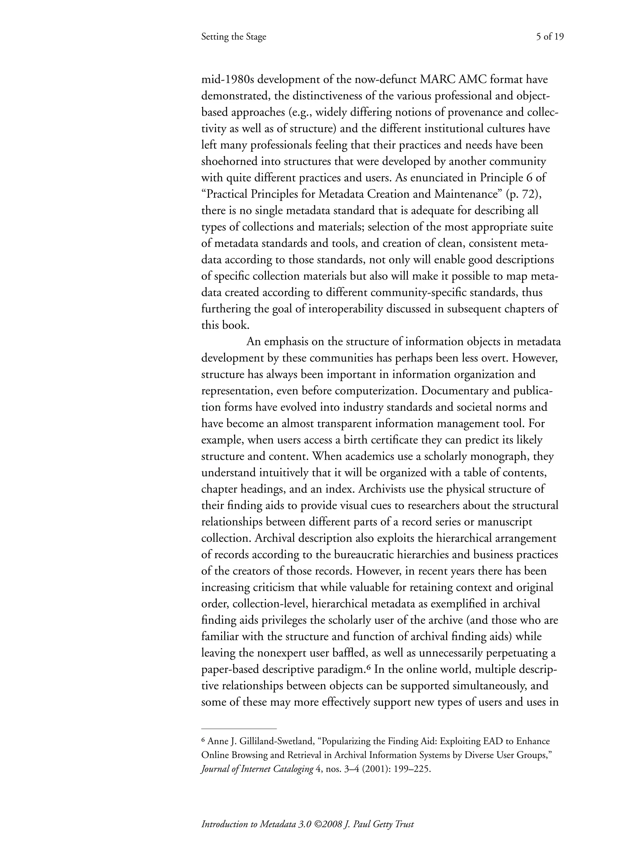 Introduction to Metadata 3.0 ©2008 J. Paul Getty Trust
Setting the Stage
Setting the Stage 5 of 19
mid-1980s development of the now-defunct MARC AMC format have
demonstrated, the distinctiveness of the various professional and object-
based approaches (e.g., widely differing notions of provenance and collec-
tivity as well as of structure) and the different institutional cultures have
left many professionals feeling that their practices and needs have been
shoehorned into structures that were developed by another community
with quite different practices and users. As enunciated in Principle 6 of
“Practical Principles for Metadata Creation and Maintenance” (p. 72),
there is no single metadata standard that is adequate for describing all
types of collections and materials; selection of the most appropriate suite
of metadata standards and tools, and creation of clean, consistent meta-
data according to those standards, not only will enable good descriptions
of specific collection materials but also will make it possible to map meta-
data created according to different community-specific standards, thus
furthering the goal of interoperability discussed in subsequent chapters of
this book.
An emphasis on the structure of information objects in metadata
development by these communities has perhaps been less overt. However,
structure has always been important in information organization and
representation, even before computerization. Documentary and publica-
tion forms have evolved into industry standards and societal norms and
have become an almost transparent information management tool. For
example, when users access a birth certificate they can predict its likely
structure and content. When academics use a scholarly monograph, they
understand intuitively that it will be organized with a table of contents,
chapter headings, and an index. Archivists use the physical structure of
their finding aids to provide visual cues to researchers about the structural
relationships between different parts of a record series or manuscript
collection. Archival description also exploits the hierarchical arrangement
of records according to the bureaucratic hierarchies and business practices
of the creators of those records. However, in recent years there has been
increasing criticism that while valuable for retaining context and original
order, collection-level, hierarchical metadata as exemplified in archival
finding aids privileges the scholarly user of the archive (and those who are
familiar with the structure and function of archival finding aids) while
leaving the nonexpert user baffled, as well as unnecessarily perpetuating a
paper-based descriptive paradigm.⁶ In the online world, multiple descrip-
tive relationships between objects can be supported simultaneously, and
some of these may more effectively support new types of users and uses in
⁶ Anne J. Gilliland-Swetland, “Popularizing the Finding Aid: Exploiting EAD to Enhance
Online Browsing and Retrieval in Archival Information Systems by Diverse User Groups,”
Journal of Internet Cataloging 4, nos. 3–4 (2001): 199–225.
 