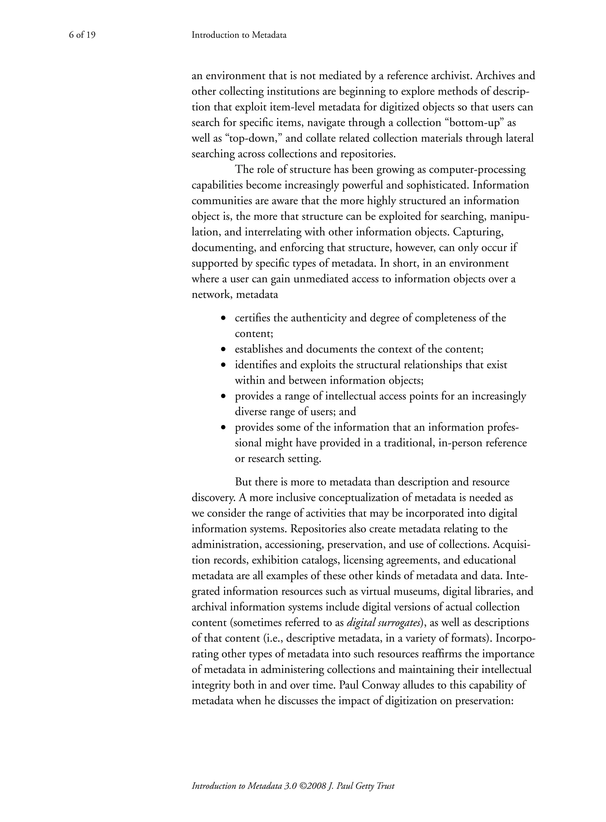 Introduction to Metadata 3.0 ©2008 J. Paul Getty Trust
an environment that is not mediated by a reference archivist. Archives and
other collecting institutions are beginning to explore methods of descrip-
tion that exploit item-level metadata for digitized objects so that users can
search for specific items, navigate through a collection “bottom-up” as
well as “top-down,” and collate related collection materials through lateral
searching across collections and repositories.
The role of structure has been growing as computer-processing
capabilities become increasingly powerful and sophisticated. Information
communities are aware that the more highly structured an information
object is, the more that structure can be exploited for searching, manipu-
lation, and interrelating with other information objects. Capturing,
documenting, and enforcing that structure, however, can only occur if
supported by specific types of metadata. In short, in an environment
where a user can gain unmediated access to information objects over a
network, metadata
• certifies the authenticity and degree of completeness of the
content;
• establishes and documents the context of the content;
• identifies and exploits the structural relationships that exist
within and between information objects;
• provides a range of intellectual access points for an increasingly
diverse range of users; and
• provides some of the information that an information profes-
sional might have provided in a traditional, in-person reference
or research setting.
But there is more to metadata than description and resource
discovery. A more inclusive conceptualization of metadata is needed as
we consider the range of activities that may be incorporated into digital
information systems. Repositories also create metadata relating to the
administration, accessioning, preservation, and use of collections. Acquisi-
tion records, exhibition catalogs, licensing agreements, and educational
metadata are all examples of these other kinds of metadata and data. Inte-
grated information resources such as virtual museums, digital libraries, and
archival information systems include digital versions of actual collection
content (sometimes referred to as digital surrogates), as well as descriptions
of that content (i.e., descriptive metadata, in a variety of formats). Incorpo-
rating other types of metadata into such resources reaffirms the importance
of metadata in administering collections and maintaining their intellectual
integrity both in and over time. Paul Conway alludes to this capability of
metadata when he discusses the impact of digitization on preservation:
Introduction to Metadata
6 of 19
 