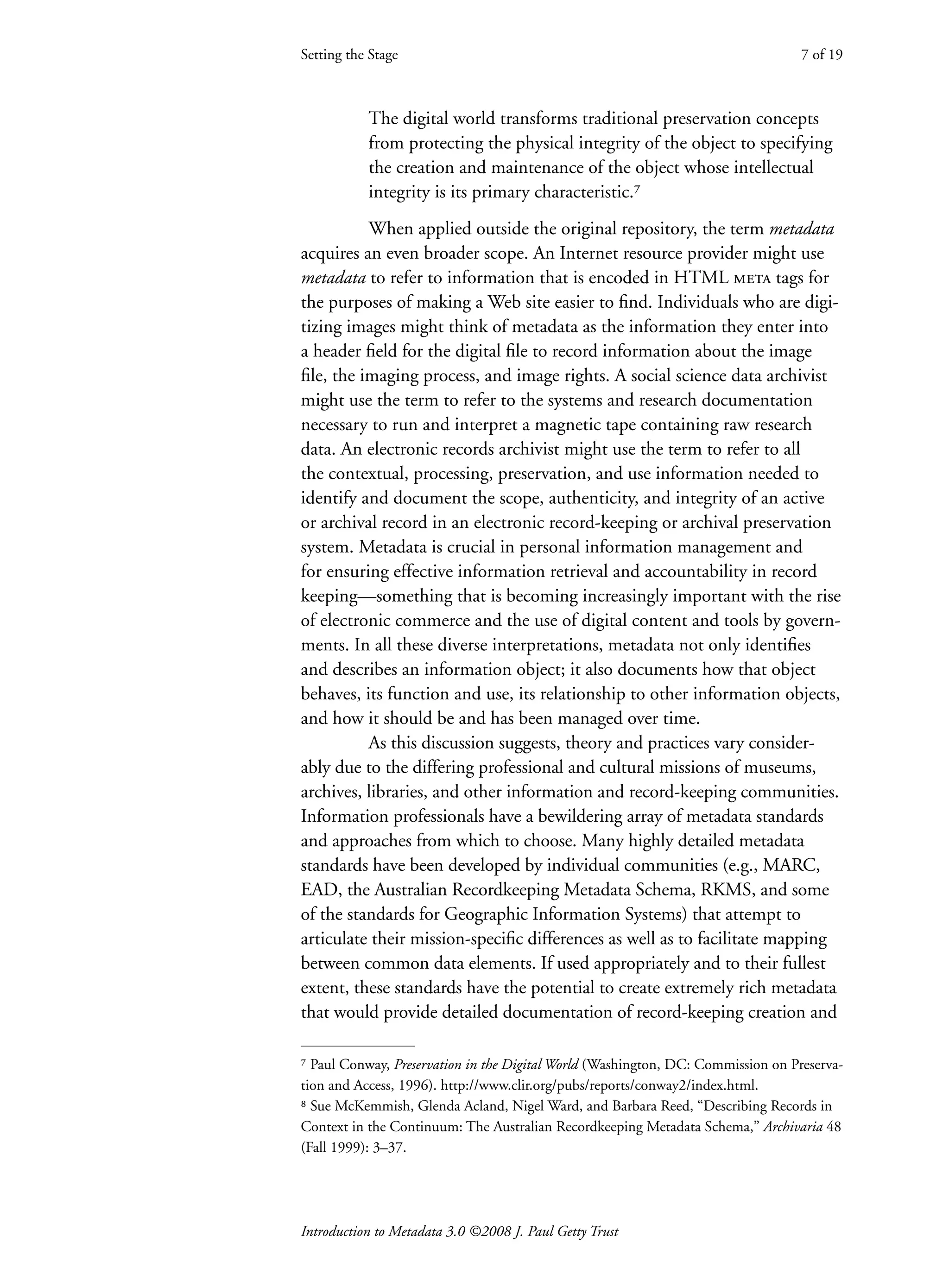 Introduction to Metadata 3.0 ©2008 J. Paul Getty Trust
The digital world transforms traditional preservation concepts
from protecting the physical integrity of the object to specifying
the creation and maintenance of the object whose intellectual
integrity is its primary characteristic.⁷
When applied outside the original repository, the term metadata
acquires an even broader scope. An Internet resource provider might use
metadata to refer to information that is encoded in HTML meta tags for
the purposes of making a Web site easier to find. Individuals who are digi-
tizing images might think of metadata as the information they enter into
a header field for the digital file to record information about the image
file, the imaging process, and image rights. A social science data archivist
might use the term to refer to the systems and research documentation
necessary to run and interpret a magnetic tape containing raw research
data. An electronic records archivist might use the term to refer to all
the contextual, processing, preservation, and use information needed to
identify and document the scope, authenticity, and integrity of an active
or archival record in an electronic record-keeping or archival preservation
system. Metadata is crucial in personal information management and
for ensuring effective information retrieval and accountability in record
keeping—something that is becoming increasingly important with the rise
of electronic commerce and the use of digital content and tools by govern-
ments. In all these diverse interpretations, metadata not only identifies
and describes an information object; it also documents how that object
behaves, its function and use, its relationship to other information objects,
and how it should be and has been managed over time.
As this discussion suggests, theory and practices vary consider-
ably due to the differing professional and cultural missions of museums,
archives, libraries, and other information and record-keeping communities.
Information professionals have a bewildering array of metadata standards
and approaches from which to choose. Many highly detailed metadata
standards have been developed by individual communities (e.g., MARC,
EAD, the Australian Recordkeeping Metadata Schema, RKMS, and some
of the standards for Geographic Information Systems) that attempt to
articulate their mission-specific differences as well as to facilitate mapping
between common data elements. If used appropriately and to their fullest
extent, these standards have the potential to create extremely rich metadata
that would provide detailed documentation of record-keeping creation and
Setting the Stage 7 of 19
⁷ Paul Conway, Preservation in the Digital World (Washington, DC: Commission on Preserva-
tion and Access, 1996). http://www.clir.org/pubs/reports/conway2/index.html.
⁸ Sue McKemmish, Glenda Acland, Nigel Ward, and Barbara Reed, “Describing Records in
Context in the Continuum: The Australian Recordkeeping Metadata Schema,” Archivaria 48
(Fall 1999): 3–37.
 