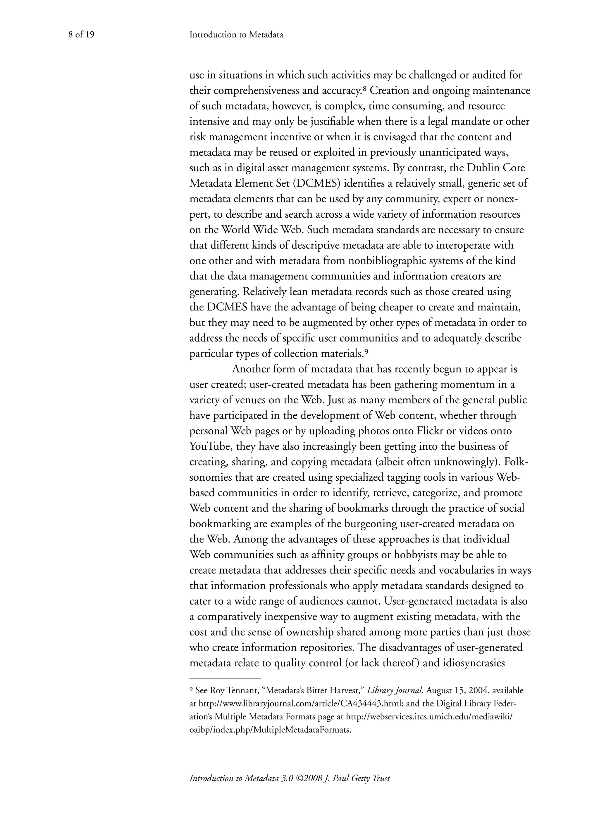 Introduction to Metadata
Introduction to Metadata 3.0 ©2008 J. Paul Getty Trust
use in situations in which such activities may be challenged or audited for
their comprehensiveness and accuracy.⁸ ­
Creation and ongoing maintenance
of such metadata, however, is complex, time consuming, and resource
intensive and may only be justifiable when there is a legal mandate or other
risk management incentive or when it is envisaged that the content and
metadata may be reused or exploited in previously unanticipated ways,
such as in digital asset management systems. By contrast, the Dublin Core
Metadata Element Set (DCMES) identifies a relatively small, generic set of
metadata elements that can be used by any community, expert or nonex-
pert, to describe and search across a wide variety of information resources
on the World Wide Web. Such metadata standards are necessary to ensure
that different kinds of descriptive metadata are able to interoperate with
one other and with metadata from nonbibliographic systems of the kind
that the data management communities and information creators are
generating. Relatively lean metadata records such as those created using
the DCMES have the advantage of being cheaper to create and maintain,
but they may need to be augmented by other types of metadata in order to
address the needs of specific user communities and to adequately describe
particular types of collection materials.⁹
Another form of metadata that has recently begun to appear is
user created; user-created metadata has been gathering momentum in a
variety of venues on the Web. Just as many members of the general public
have participated in the development of Web content, whether through
personal Web pages or by uploading photos onto Flickr or videos onto
YouTube, they have also increasingly been getting into the business of
creating, sharing, and copying metadata (albeit often unknowingly). Folk-
sonomies that are created using specialized tagging tools in various Web-
based communities in order to identify, retrieve, categorize, and promote
Web content and the sharing of bookmarks through the practice of social
bookmarking are examples of the burgeoning user-created metadata on
the Web. Among the advantages of these approaches is that individual
Web communities such as affinity groups or hobbyists may be able to
create metadata that addresses their specific needs and vocabularies in ways
that information professionals who apply metadata standards designed to
cater to a wide range of audiences cannot. User-generated metadata is also
a comparatively inexpensive way to augment existing metadata, with the
cost and the sense of ownership shared among more parties than just those
who create information repositories. The disadvantages of user-generated
metadata relate to quality control (or lack thereof) and idiosyncrasies
Introduction to Metadata
8 of 19
⁹ See Roy Tennant, “Metadata’s Bitter Harvest,” Library Journal, August 15, 2004, available
at http://www.libraryjournal.com/article/CA434443.html; and the Digital Library Feder-
ation’s Multiple Metadata Formats page at http://webservices.itcs.umich.edu/mediawiki/
oaibp/index.php/MultipleMetadataFormats.
 