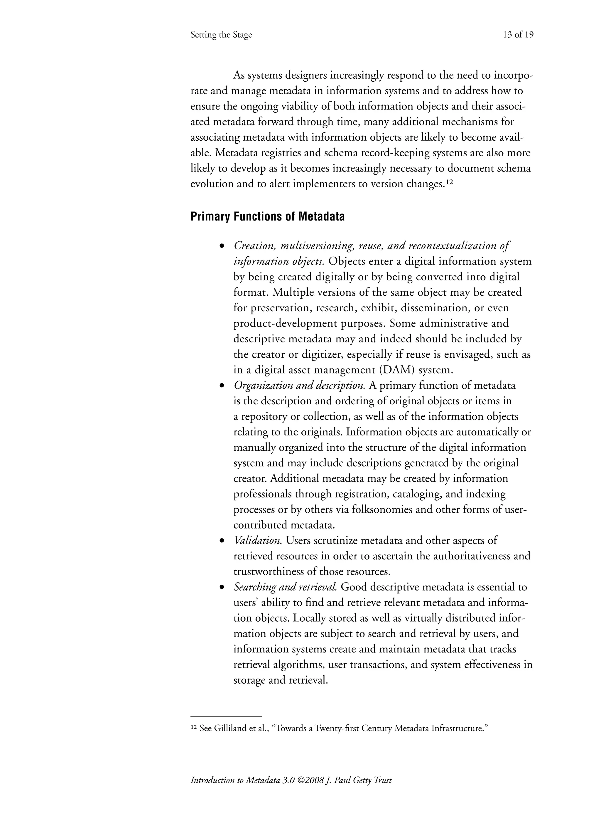 Introduction to Metadata 3.0 ©2008 J. Paul Getty Trust
As systems designers increasingly respond to the need to incorpo-
rate and manage metadata in information systems and to address how to
ensure the ongoing viability of both information objects and their associ-
ated metadata forward through time, many additional mechanisms for
associating metadata with information objects are likely to become avail-
able. Metadata registries and schema record-keeping systems are also more
likely to develop as it becomes increasingly necessary to document schema
evolution and to alert implementers to version changes.¹²
Primary Functions of Metadata
• Creation, multiversioning, reuse, and recontextualization of
information objects. Objects enter a digital information system
by being created digitally or by being converted into digital
format. Multiple versions of the same object may be created
for preservation, research, exhibit, dissemination, or even
product-development purposes. Some administrative and
descriptive metadata may and indeed should be included by
the creator or digitizer, especially if reuse is envisaged, such as
in a digital asset management (DAM) system.
• Organization and description. A primary function of metadata
is the description and ordering of original objects or items in
a repository or collection, as well as of the information objects
relating to the originals. Information objects are automatically or
manually organized into the structure of the digital information
system and may include descriptions generated by the original
creator. Additional metadata may be created by information
professionals through registration, cataloging, and indexing
processes or by others via folksonomies and other forms of user-
contributed metadata.
• Validation. Users scrutinize metadata and other aspects of
retrieved resources in order to ascertain the authoritativeness and
trustworthiness of those resources.
• Searching and retrieval. Good descriptive metadata is essential to
users’ ability to find and retrieve relevant metadata and informa-
tion objects. Locally stored as well as virtually distributed infor-
mation objects are subject to search and retrieval by users, and
information systems create and maintain metadata that tracks
retrieval algorithms, user transactions, and system effectiveness in
storage and retrieval.
Setting the Stage 13 of 19
¹² See Gilliland et al., “Towards a Twenty-first Century Metadata Infrastructure.”
 