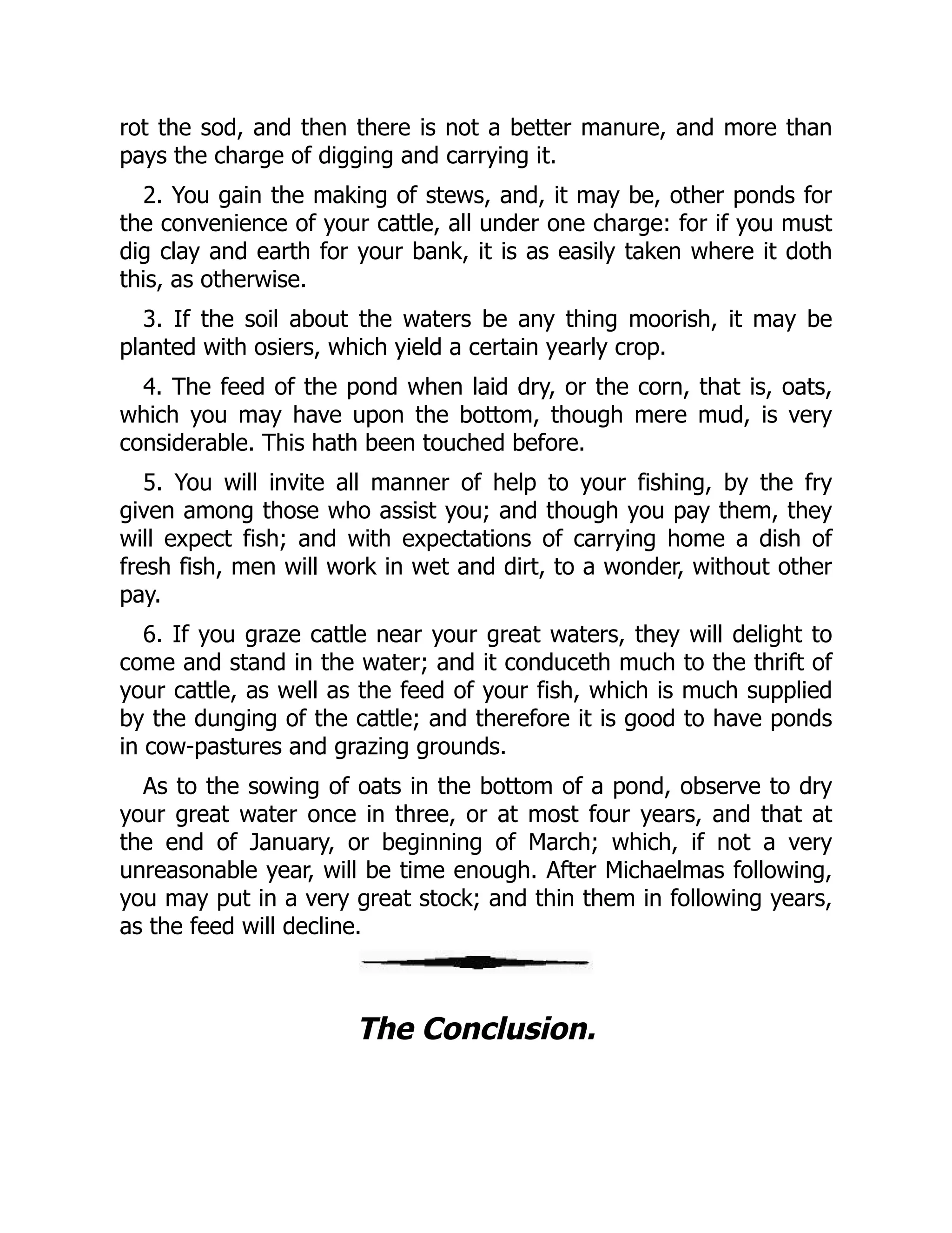 rot the sod, and then there is not a better manure, and more than
pays the charge of digging and carrying it.
2. You gain the making of stews, and, it may be, other ponds for
the convenience of your cattle, all under one charge: for if you must
dig clay and earth for your bank, it is as easily taken where it doth
this, as otherwise.
3. If the soil about the waters be any thing moorish, it may be
planted with osiers, which yield a certain yearly crop.
4. The feed of the pond when laid dry, or the corn, that is, oats,
which you may have upon the bottom, though mere mud, is very
considerable. This hath been touched before.
5. You will invite all manner of help to your fishing, by the fry
given among those who assist you; and though you pay them, they
will expect fish; and with expectations of carrying home a dish of
fresh fish, men will work in wet and dirt, to a wonder, without other
pay.
6. If you graze cattle near your great waters, they will delight to
come and stand in the water; and it conduceth much to the thrift of
your cattle, as well as the feed of your fish, which is much supplied
by the dunging of the cattle; and therefore it is good to have ponds
in cow-pastures and grazing grounds.
As to the sowing of oats in the bottom of a pond, observe to dry
your great water once in three, or at most four years, and that at
the end of January, or beginning of March; which, if not a very
unreasonable year, will be time enough. After Michaelmas following,
you may put in a very great stock; and thin them in following years,
as the feed will decline.
The Conclusion.
 
