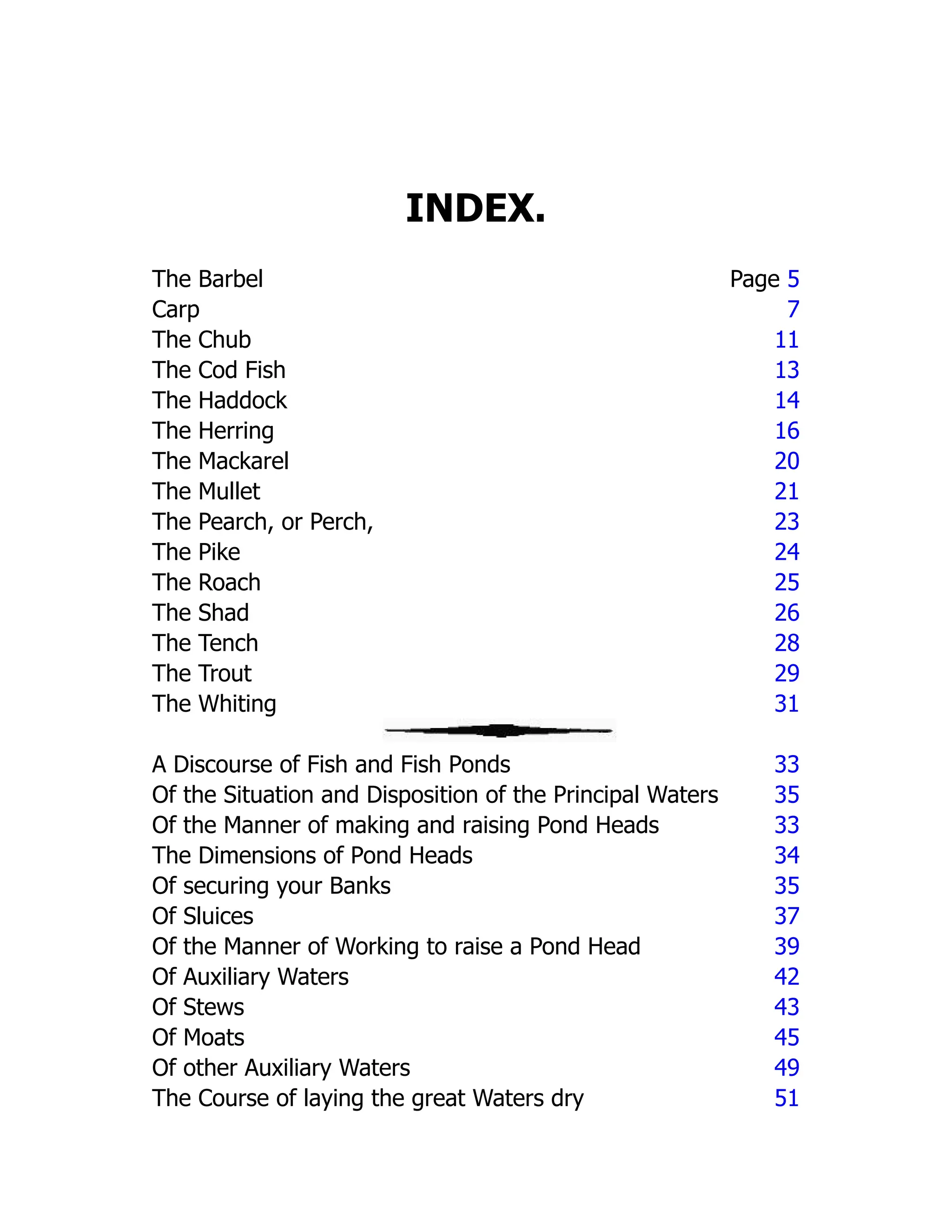 INDEX.
The Barbel Page 5
Carp 7
The Chub 11
The Cod Fish 13
The Haddock 14
The Herring 16
The Mackarel 20
The Mullet 21
The Pearch, or Perch, 23
The Pike 24
The Roach 25
The Shad 26
The Tench 28
The Trout 29
The Whiting 31
A Discourse of Fish and Fish Ponds 33
Of the Situation and Disposition of the Principal Waters 35
Of the Manner of making and raising Pond Heads 33
The Dimensions of Pond Heads 34
Of securing your Banks 35
Of Sluices 37
Of the Manner of Working to raise a Pond Head 39
Of Auxiliary Waters 42
Of Stews 43
Of Moats 45
Of other Auxiliary Waters 49
The Course of laying the great Waters dry 51
 