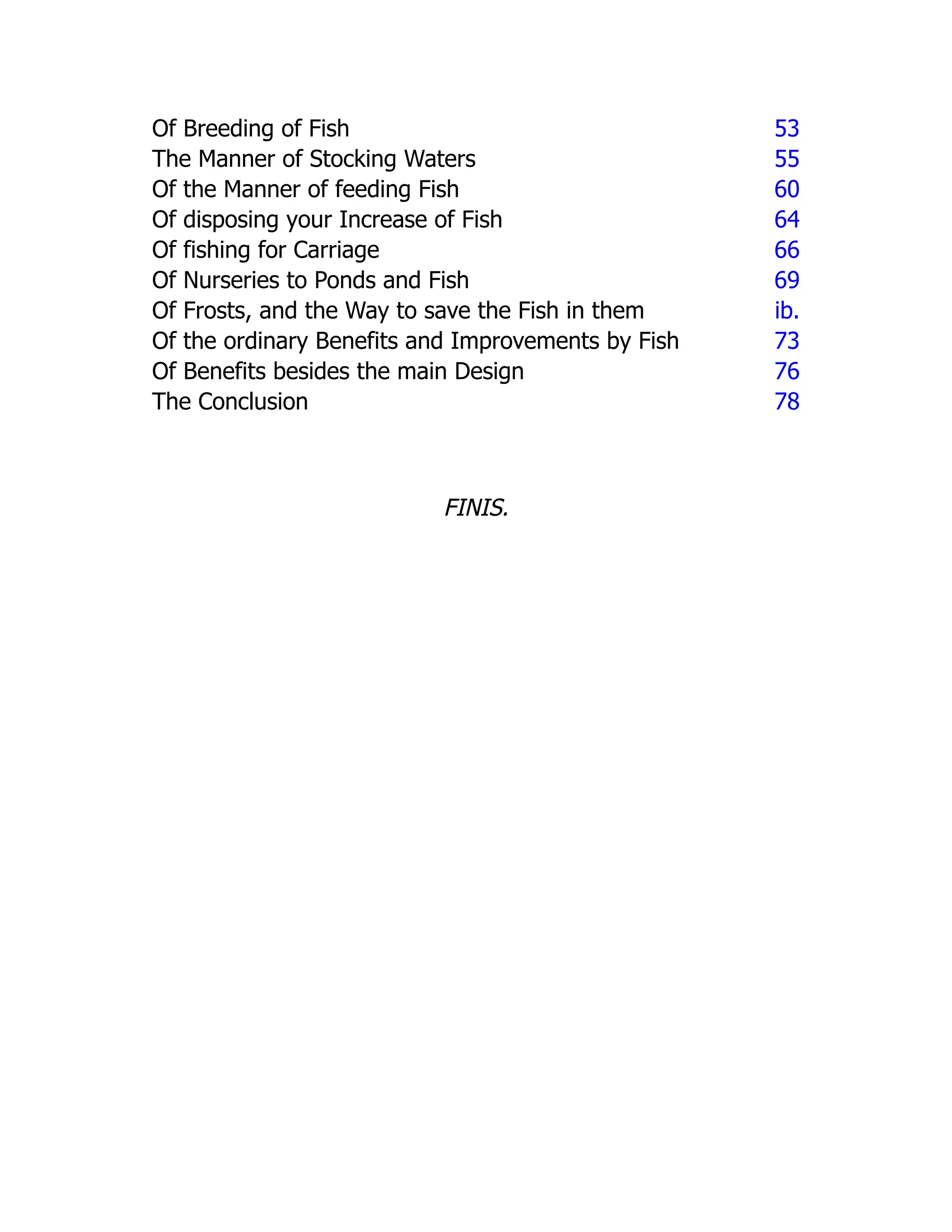 Of Breeding of Fish 53
The Manner of Stocking Waters 55
Of the Manner of feeding Fish 60
Of disposing your Increase of Fish 64
Of fishing for Carriage 66
Of Nurseries to Ponds and Fish 69
Of Frosts, and the Way to save the Fish in them ib.
Of the ordinary Benefits and Improvements by Fish 73
Of Benefits besides the main Design 76
The Conclusion 78
FINIS.
 