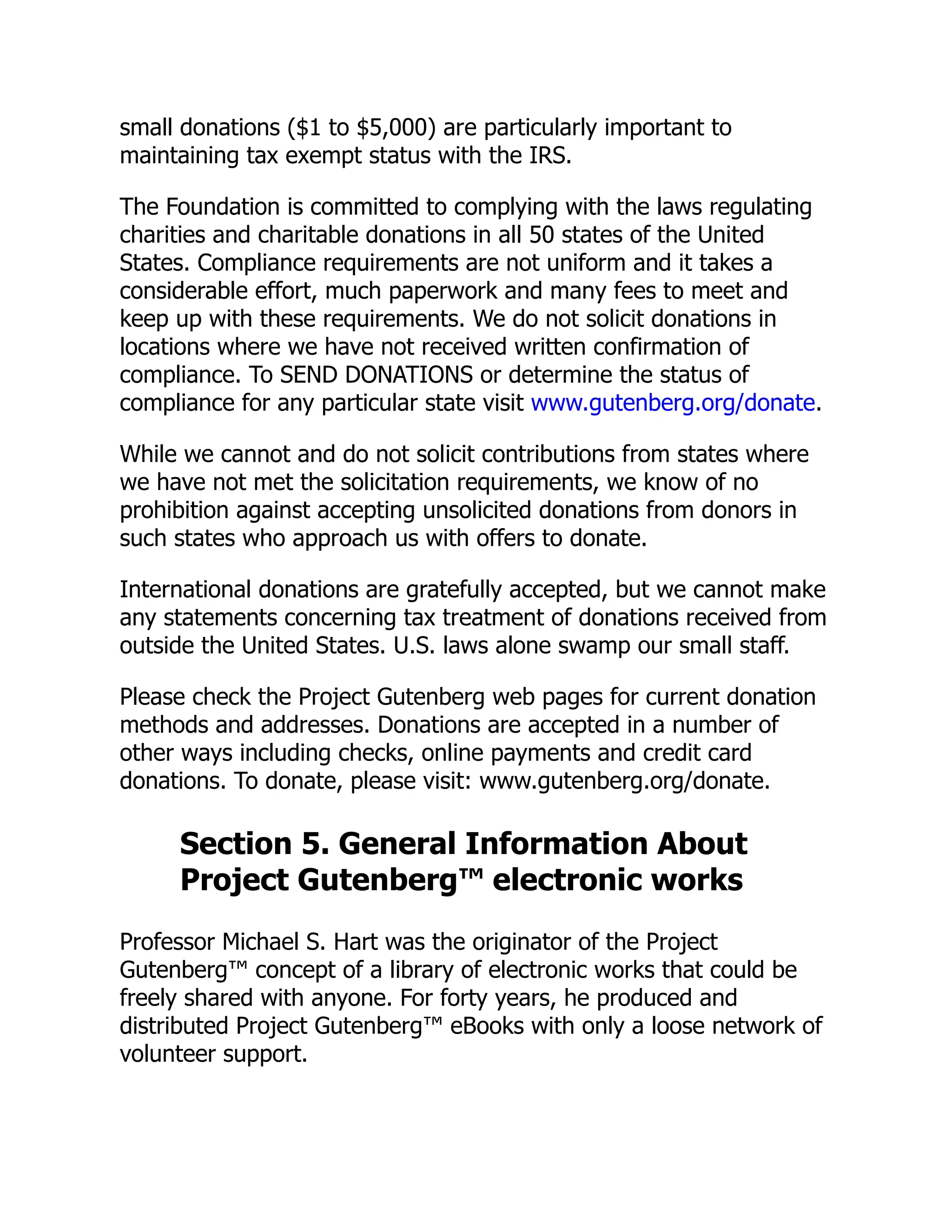 small donations ($1 to $5,000) are particularly important to
maintaining tax exempt status with the IRS.
The Foundation is committed to complying with the laws regulating
charities and charitable donations in all 50 states of the United
States. Compliance requirements are not uniform and it takes a
considerable effort, much paperwork and many fees to meet and
keep up with these requirements. We do not solicit donations in
locations where we have not received written confirmation of
compliance. To SEND DONATIONS or determine the status of
compliance for any particular state visit www.gutenberg.org/donate.
While we cannot and do not solicit contributions from states where
we have not met the solicitation requirements, we know of no
prohibition against accepting unsolicited donations from donors in
such states who approach us with offers to donate.
International donations are gratefully accepted, but we cannot make
any statements concerning tax treatment of donations received from
outside the United States. U.S. laws alone swamp our small staff.
Please check the Project Gutenberg web pages for current donation
methods and addresses. Donations are accepted in a number of
other ways including checks, online payments and credit card
donations. To donate, please visit: www.gutenberg.org/donate.
Section 5. General Information About
Project Gutenberg™ electronic works
Professor Michael S. Hart was the originator of the Project
Gutenberg™ concept of a library of electronic works that could be
freely shared with anyone. For forty years, he produced and
distributed Project Gutenberg™ eBooks with only a loose network of
volunteer support.
 