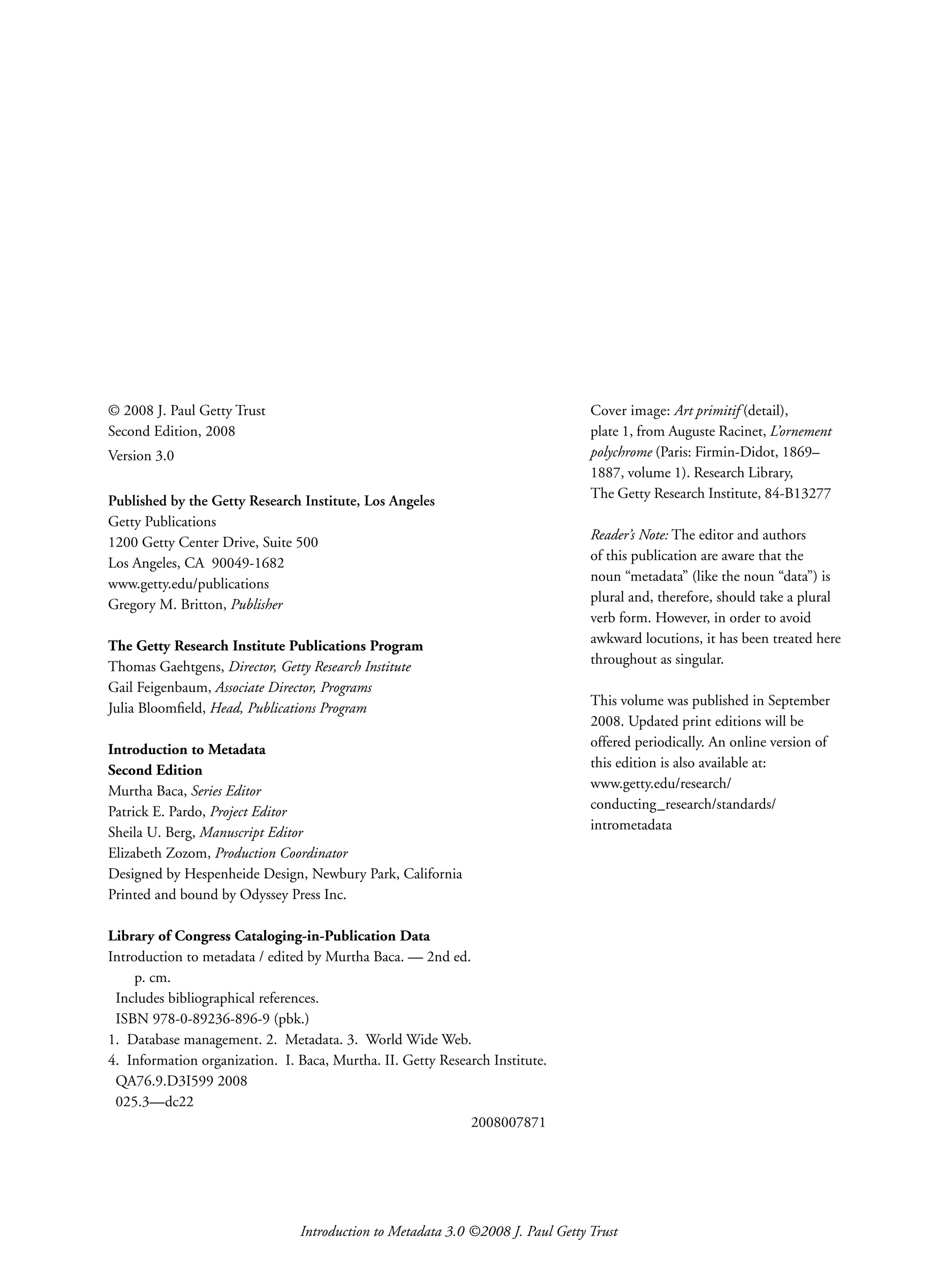 Introduction to Metadata 3.0 ©2008 J. Paul Getty Trust
© 2008 J. Paul Getty Trust
Second Edition, 2008
Version 3.0
Published by the Getty Research Institute, Los Angeles
Getty Publications
1200 Getty Center Drive, Suite 500
Los Angeles, CA 90049-1682
www.getty.edu/publications
Gregory M. Britton, Publisher
The Getty Research Institute ­
Publications Program
Thomas Gaehtgens, Director, Getty Research Institute
Gail Feigenbaum, Associate Director, Programs
Julia Bloomfield, Head, Publications Program
Introduction to Metadata
Second Edition
Murtha Baca, Series Editor
Patrick E. Pardo, Project Editor
Sheila U. Berg, Manuscript Editor
Elizabeth Zozom, Production Coordinator
Designed by Hespenheide Design, Newbury Park, California
Printed and bound by Odyssey Press Inc.
Library of Congress Cataloging-in-Publication Data
Introduction to metadata / edited by Murtha Baca. — 2nd ed.
p. cm.
Includes bibliographical references.
ISBN 978-0-89236-896-9 (pbk.)
1. Database management. 2. Metadata. 3. World Wide Web.
4. Information organization. I. Baca, Murtha. II. Getty Research Institute.
QA76.9.D3I599 2008
025.3—dc22
2008007871
Cover image: Art primitif (detail),
plate 1, from Auguste Racinet, L’ornement
polychrome (Paris: Firmin-Didot, 1869–
1887, volume 1). Research Library,
The Getty Research Institute, 84-B13277
Reader’s Note: The editor and authors
of this publication are aware that the
noun “metadata” (like the noun “data”) is
plural and, therefore, should take a plural
verb form. However, in order to avoid
awkward locutions, it has been treated here
throughout as singular.
This volume was published in September
2008. Updated print editions will be
offered periodically. An online version of
this edition is also available at:
www.getty.edu/research/
conducting_research/standards/
intrometadata
 