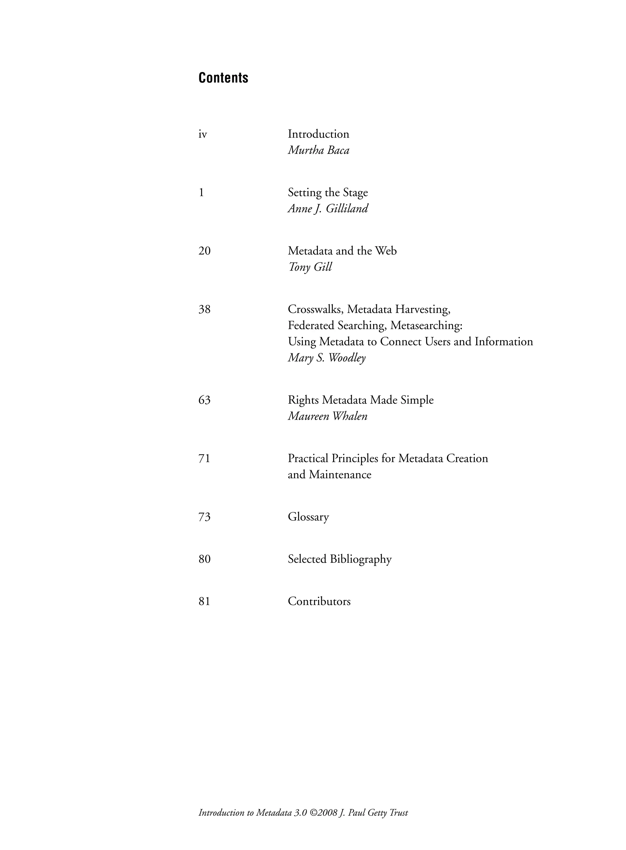 Introduction to Metadata 3.0 ©2008 J. Paul Getty Trust
Contents
iv Introduction
Murtha Baca
1 Setting the Stage
Anne J. Gilliland
20 Metadata and the Web
Tony Gill
38 Crosswalks, Metadata Harvesting,
Federated Searching, Metasearching:
Using Metadata to Connect Users and Information
Mary S. Woodley
63 Rights Metadata Made Simple
Maureen Whalen
71 Practical Principles for Metadata Creation
and Maintenance
73 Glossary
80 Selected Bibliography
81 Contributors
 