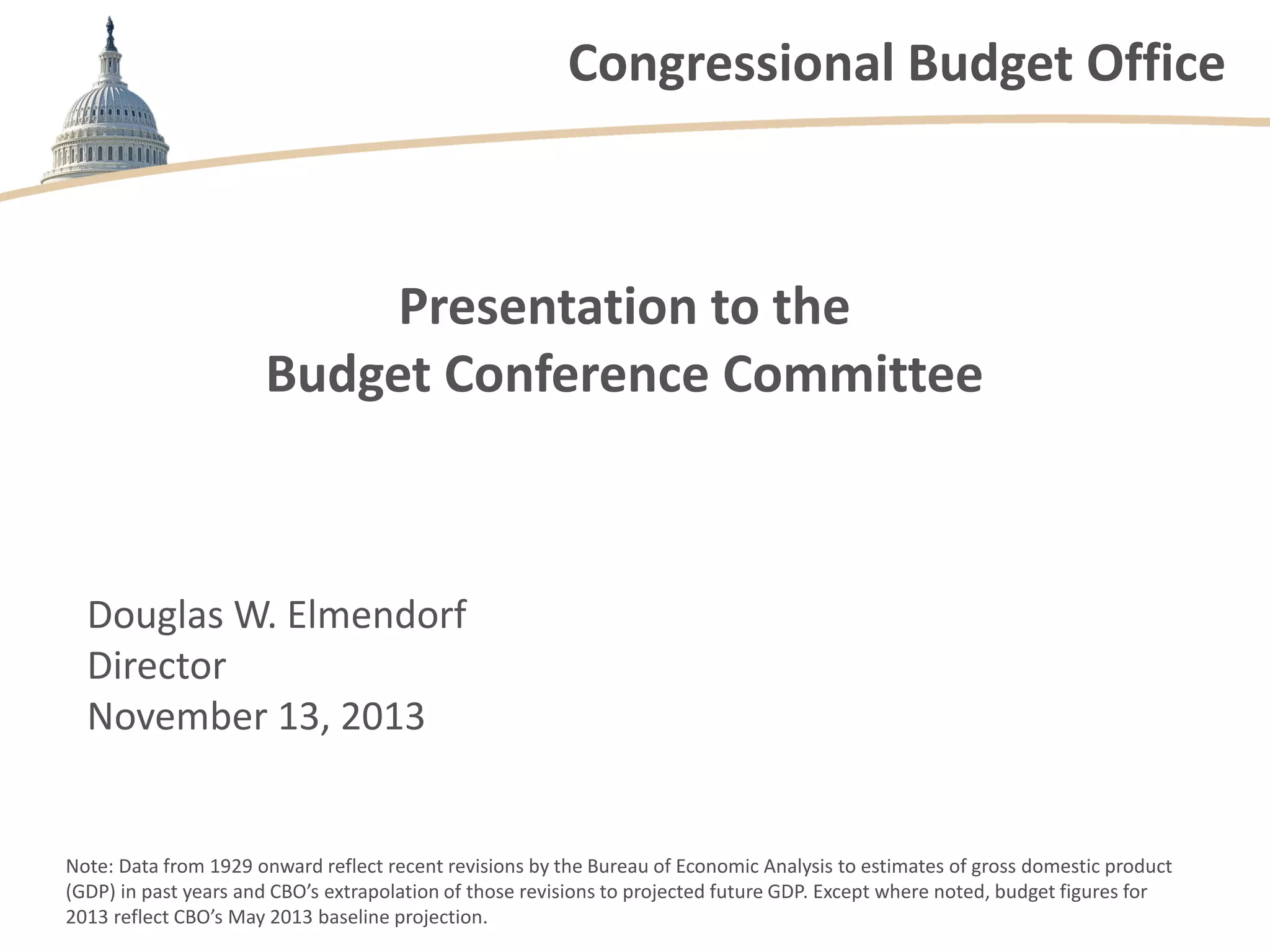Congressional Budget Office
Presentation to the
Budget Conference Committee
Douglas W. Elmendorf
Director
November 13, 2013
Note: Data from 1929 onward reflect recent revisions by the Bureau of Economic Analysis to estimates of gross domestic product
(GDP) in past years and CBO’s extrapolation of those revisions to projected future GDP. Except where noted, budget figures for
2013 reflect CBO’s May 2013 baseline projection.