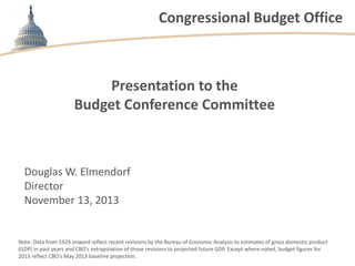 Congressional Budget Office

Presentation to the
Budget Conference Committee

Douglas W. Elmendorf
Director
November 13, 2013

Note: Data from 1929 onward reflect recent revisions by the Bureau of Economic Analysis to estimates of gross domestic product
(GDP) in past years and CBO’s extrapolation of those revisions to projected future GDP. Except where noted, budget figures for
2013 reflect CBO’s May 2013 baseline projection.

 