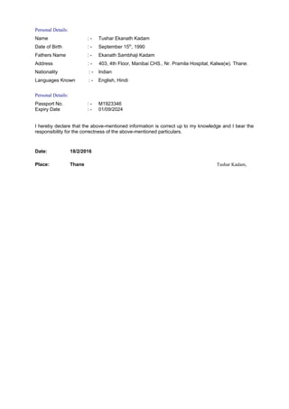 Personal Details:
Name : - Tushar Ekanath Kadam
Date of Birth : - September 15th
, 1990
Fathers Name : - Ekanath Sambhaji Kadam
Address : - 403, 4th Floor, Manibai CHS., Nr. Pramila Hospital, Kalwa(w). Thane.
Nationality : - Indian
Languages Known : - English, Hindi
Personal Details:
Passport No. : - M1923346
Expiry Date : - 01/09/2024
I hereby declare that the above-mentioned information is correct up to my knowledge and I bear the
responsibility for the correctness of the above-mentioned particulars.
Date: 18/2/2016
Place: Thane Tushar Kadam,
 
