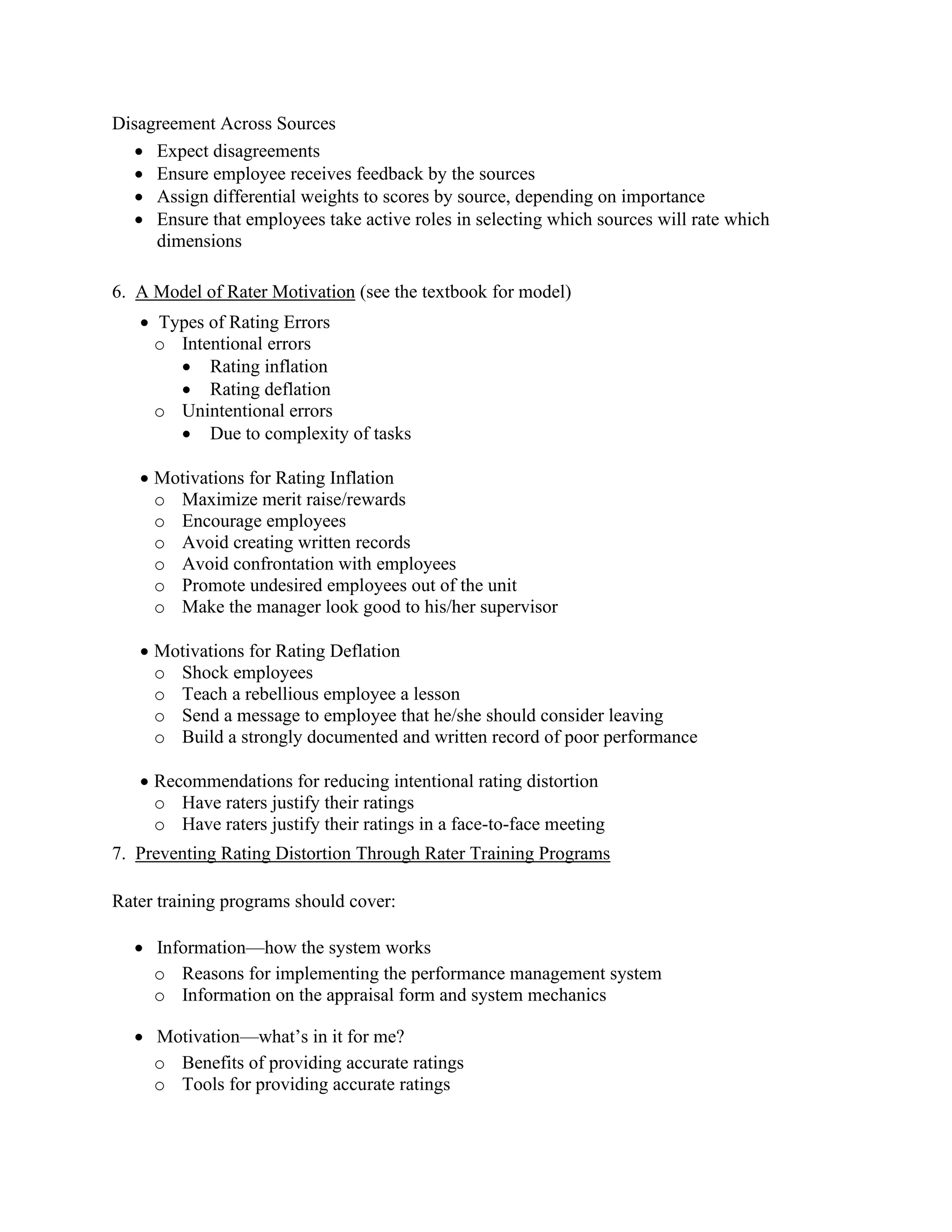 Disagreement Across Sources
• Expect disagreements
• Ensure employee receives feedback by the sources
• Assign differential weights to scores by source, depending on importance
• Ensure that employees take active roles in selecting which sources will rate which
dimensions
6. A Model of Rater Motivation (see the textbook for model)
• Types of Rating Errors
o Intentional errors
• Rating inflation
• Rating deflation
o Unintentional errors
• Due to complexity of tasks
• Motivations for Rating Inflation
o Maximize merit raise/rewards
o Encourage employees
o Avoid creating written records
o Avoid confrontation with employees
o Promote undesired employees out of the unit
o Make the manager look good to his/her supervisor
• Motivations for Rating Deflation
o Shock employees
o Teach a rebellious employee a lesson
o Send a message to employee that he/she should consider leaving
o Build a strongly documented and written record of poor performance
• Recommendations for reducing intentional rating distortion
o Have raters justify their ratings
o Have raters justify their ratings in a face-to-face meeting
7. Preventing Rating Distortion Through Rater Training Programs
Rater training programs should cover:
• Information—how the system works
o Reasons for implementing the performance management system
o Information on the appraisal form and system mechanics
• Motivation—what’s in it for me?
o Benefits of providing accurate ratings
o Tools for providing accurate ratings
 