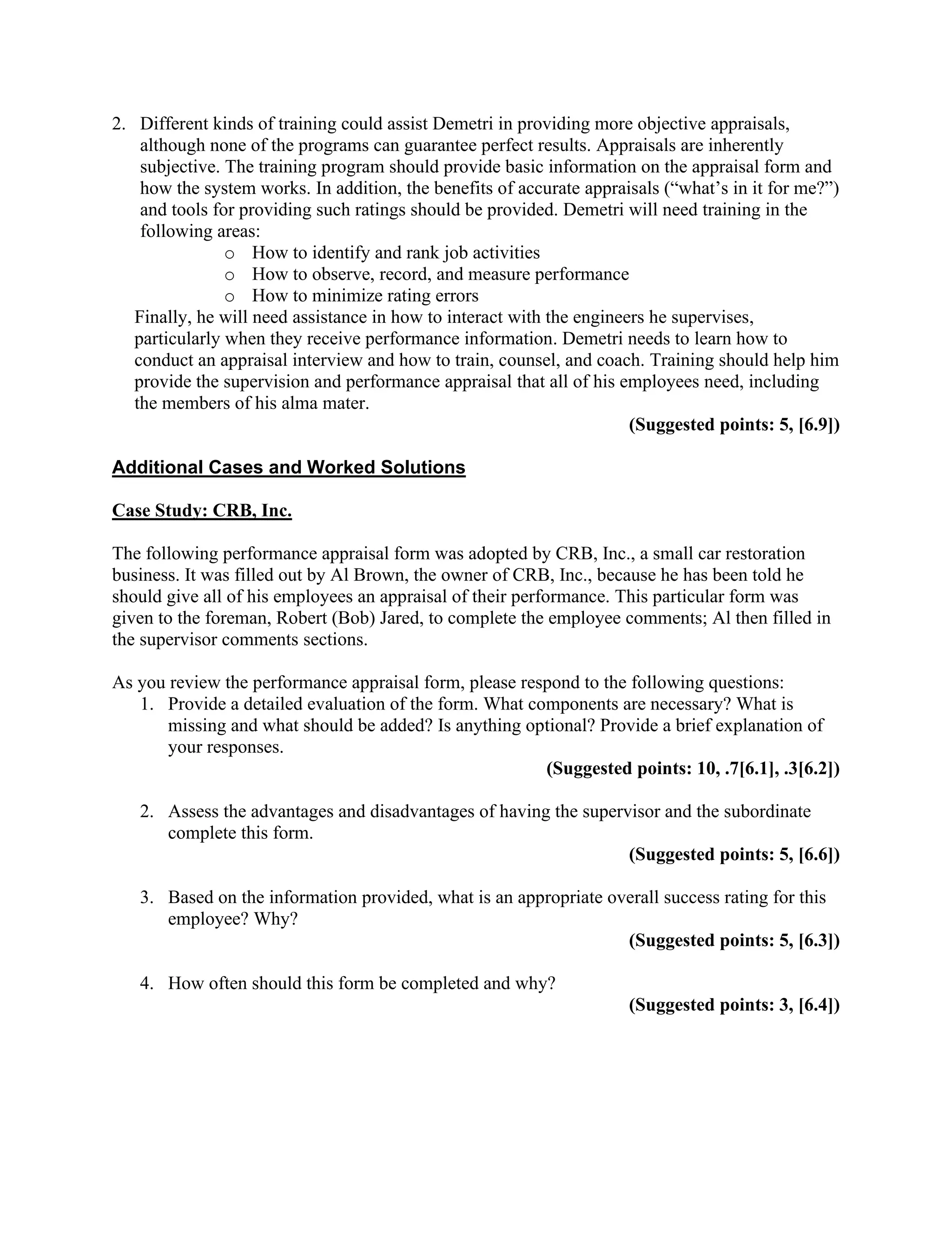 2. Different kinds of training could assist Demetri in providing more objective appraisals,
although none of the programs can guarantee perfect results. Appraisals are inherently
subjective. The training program should provide basic information on the appraisal form and
how the system works. In addition, the benefits of accurate appraisals (“what’s in it for me?”)
and tools for providing such ratings should be provided. Demetri will need training in the
following areas:
o How to identify and rank job activities
o How to observe, record, and measure performance
o How to minimize rating errors
Finally, he will need assistance in how to interact with the engineers he supervises,
particularly when they receive performance information. Demetri needs to learn how to
conduct an appraisal interview and how to train, counsel, and coach. Training should help him
provide the supervision and performance appraisal that all of his employees need, including
the members of his alma mater.
(Suggested points: 5, [6.9])
Additional Cases and Worked Solutions
Case Study: CRB, Inc.
The following performance appraisal form was adopted by CRB, Inc., a small car restoration
business. It was filled out by Al Brown, the owner of CRB, Inc., because he has been told he
should give all of his employees an appraisal of their performance. This particular form was
given to the foreman, Robert (Bob) Jared, to complete the employee comments; Al then filled in
the supervisor comments sections.
As you review the performance appraisal form, please respond to the following questions:
1. Provide a detailed evaluation of the form. What components are necessary? What is
missing and what should be added? Is anything optional? Provide a brief explanation of
your responses.
(Suggested points: 10, .7[6.1], .3[6.2])
2. Assess the advantages and disadvantages of having the supervisor and the subordinate
complete this form.
(Suggested points: 5, [6.6])
3. Based on the information provided, what is an appropriate overall success rating for this
employee? Why?
(Suggested points: 5, [6.3])
4. How often should this form be completed and why?
(Suggested points: 3, [6.4])
 