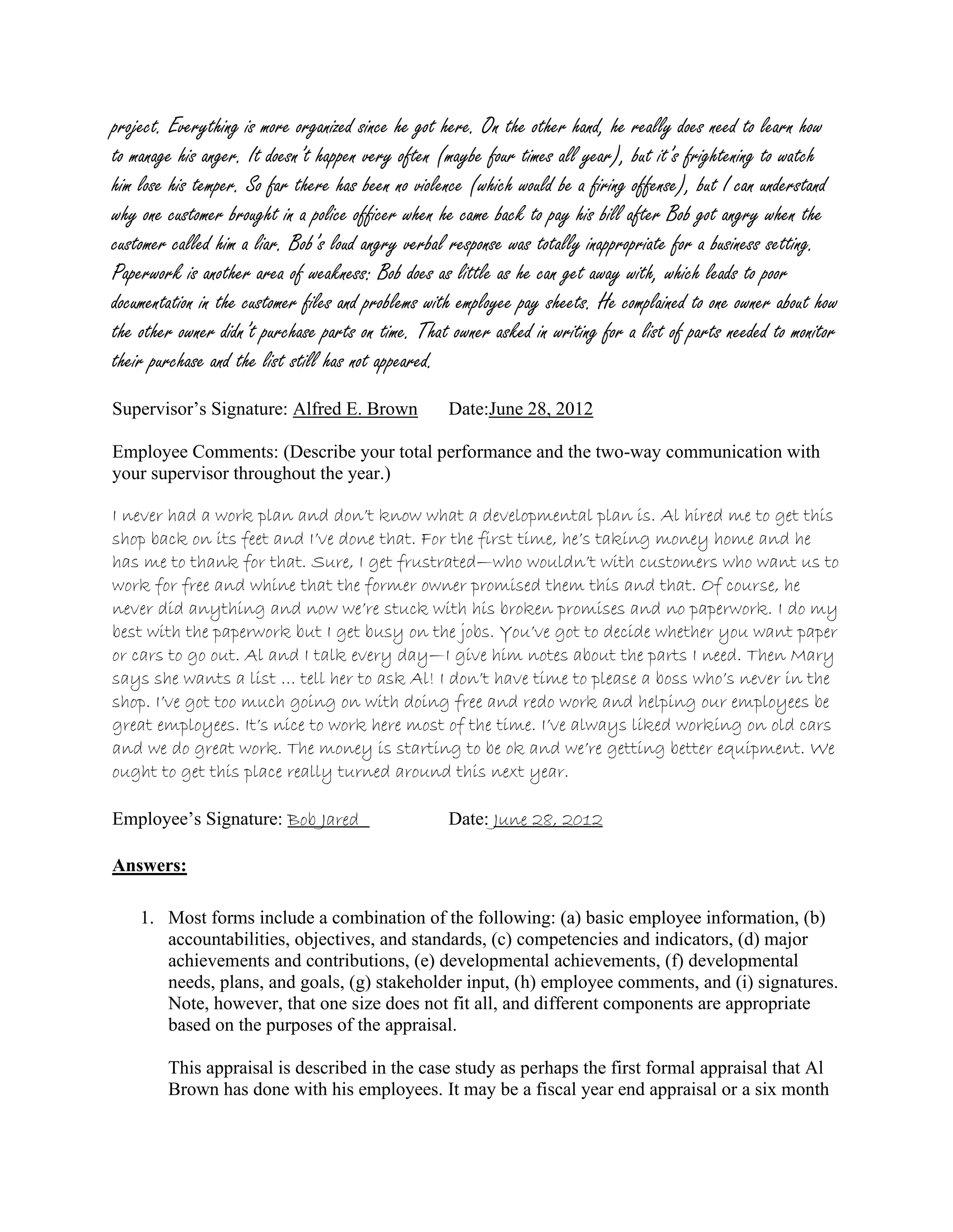 project. Everything is more organized since he got here. On the other hand, he really does need to learn how
to manage his anger. It doesn’t happen very often (maybe four times all year), but it’s frightening to watch
him lose his temper. So far there has been no violence (which would be a firing offense), but I can understand
why one customer brought in a police officer when he came back to pay his bill after Bob got angry when the
customer called him a liar. Bob’s loud angry verbal response was totally inappropriate for a business setting.
Paperwork is another area of weakness: Bob does as little as he can get away with, which leads to poor
documentation in the customer files and problems with employee pay sheets. He complained to one owner about how
the other owner didn’t purchase parts on time. That owner asked in writing for a list of parts needed to monitor
their purchase and the list still has not appeared.
Supervisor’s Signature: Alfred E. Brown Date:June 28, 2012
Employee Comments: (Describe your total performance and the two-way communication with
your supervisor throughout the year.)
I never had a work plan and don’t know what a developmental plan is. Al hired me to get this
shop back on its feet and I’ve done that. For the first time, he’s taking money home and he
has me to thank for that. Sure, I get frustrated—who wouldn’t with customers who want us to
work for free and whine that the former owner promised them this and that. Of course, he
never did anything and now we’re stuck with his broken promises and no paperwork. I do my
best with the paperwork but I get busy on the jobs. You’ve got to decide whether you want paper
or cars to go out. Al and I talk every day—I give him notes about the parts I need. Then Mary
says she wants a list … tell her to ask Al! I don’t have time to please a boss who’s never in the
shop. I’ve got too much going on with doing free and redo work and helping our employees be
great employees. It’s nice to work here most of the time. I’ve always liked working on old cars
and we do great work. The money is starting to be ok and we’re getting better equipment. We
ought to get this place really turned around this next year.
Employee’s Signature: Bob Jared Date: June 28, 2012
Answers:
1. Most forms include a combination of the following: (a) basic employee information, (b)
accountabilities, objectives, and standards, (c) competencies and indicators, (d) major
achievements and contributions, (e) developmental achievements, (f) developmental
needs, plans, and goals, (g) stakeholder input, (h) employee comments, and (i) signatures.
Note, however, that one size does not fit all, and different components are appropriate
based on the purposes of the appraisal.
This appraisal is described in the case study as perhaps the first formal appraisal that Al
Brown has done with his employees. It may be a fiscal year end appraisal or a six month
 