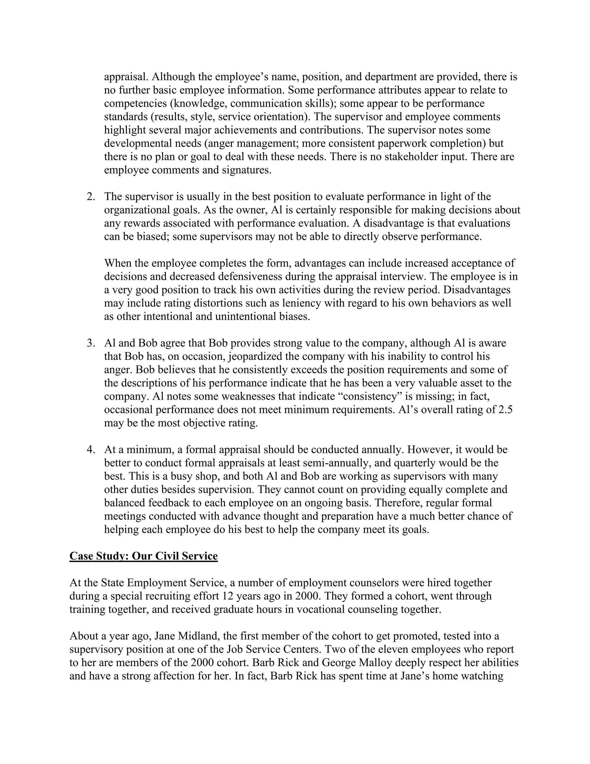 appraisal. Although the employee’s name, position, and department are provided, there is
no further basic employee information. Some performance attributes appear to relate to
competencies (knowledge, communication skills); some appear to be performance
standards (results, style, service orientation). The supervisor and employee comments
highlight several major achievements and contributions. The supervisor notes some
developmental needs (anger management; more consistent paperwork completion) but
there is no plan or goal to deal with these needs. There is no stakeholder input. There are
employee comments and signatures.
2. The supervisor is usually in the best position to evaluate performance in light of the
organizational goals. As the owner, Al is certainly responsible for making decisions about
any rewards associated with performance evaluation. A disadvantage is that evaluations
can be biased; some supervisors may not be able to directly observe performance.
When the employee completes the form, advantages can include increased acceptance of
decisions and decreased defensiveness during the appraisal interview. The employee is in
a very good position to track his own activities during the review period. Disadvantages
may include rating distortions such as leniency with regard to his own behaviors as well
as other intentional and unintentional biases.
3. Al and Bob agree that Bob provides strong value to the company, although Al is aware
that Bob has, on occasion, jeopardized the company with his inability to control his
anger. Bob believes that he consistently exceeds the position requirements and some of
the descriptions of his performance indicate that he has been a very valuable asset to the
company. Al notes some weaknesses that indicate “consistency” is missing; in fact,
occasional performance does not meet minimum requirements. Al’s overall rating of 2.5
may be the most objective rating.
4. At a minimum, a formal appraisal should be conducted annually. However, it would be
better to conduct formal appraisals at least semi-annually, and quarterly would be the
best. This is a busy shop, and both Al and Bob are working as supervisors with many
other duties besides supervision. They cannot count on providing equally complete and
balanced feedback to each employee on an ongoing basis. Therefore, regular formal
meetings conducted with advance thought and preparation have a much better chance of
helping each employee do his best to help the company meet its goals.
Case Study: Our Civil Service
At the State Employment Service, a number of employment counselors were hired together
during a special recruiting effort 12 years ago in 2000. They formed a cohort, went through
training together, and received graduate hours in vocational counseling together.
About a year ago, Jane Midland, the first member of the cohort to get promoted, tested into a
supervisory position at one of the Job Service Centers. Two of the eleven employees who report
to her are members of the 2000 cohort. Barb Rick and George Malloy deeply respect her abilities
and have a strong affection for her. In fact, Barb Rick has spent time at Jane’s home watching
 