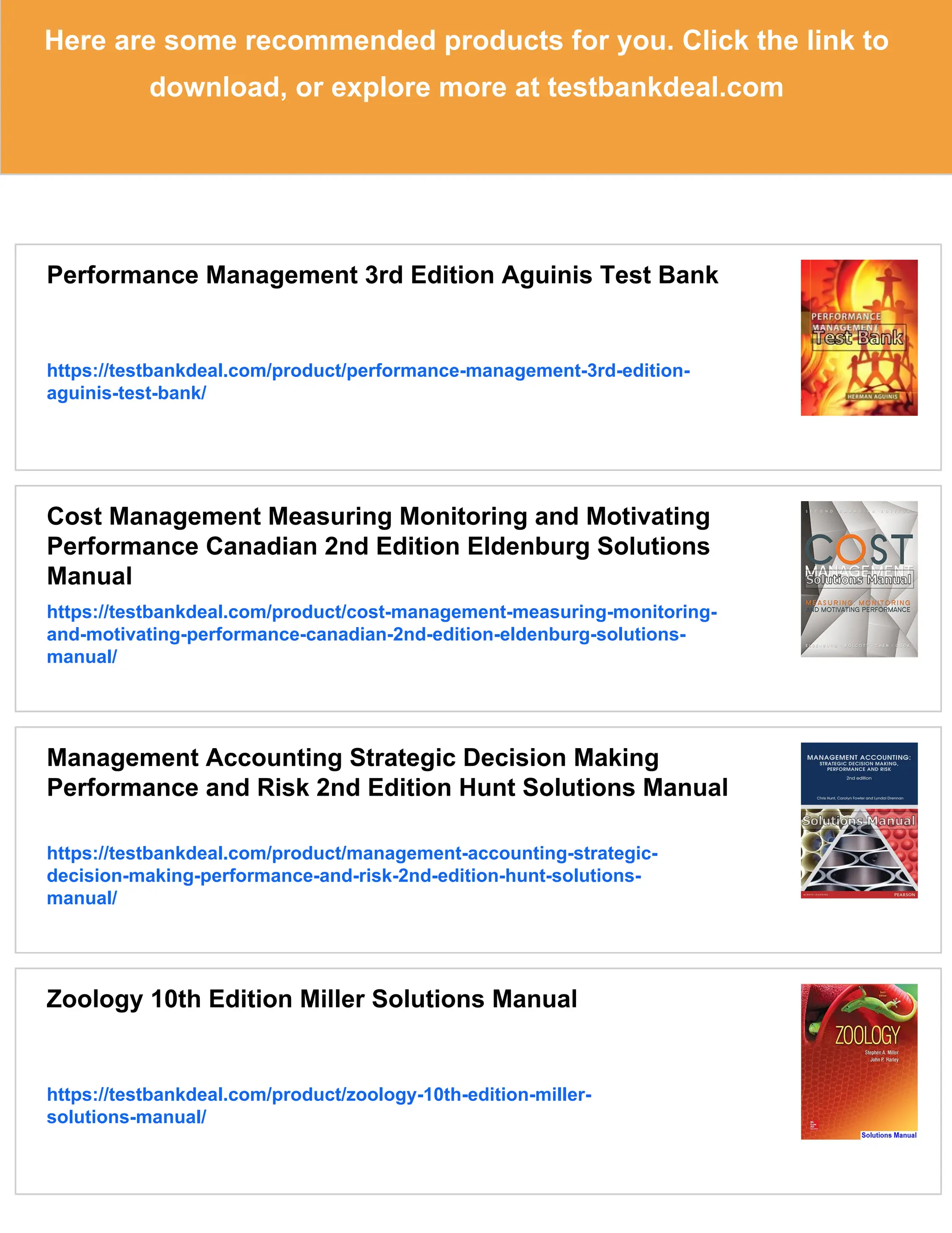 Here are some recommended products for you. Click the link to
download, or explore more at testbankdeal.com
Performance Management 3rd Edition Aguinis Test Bank
https://testbankdeal.com/product/performance-management-3rd-edition-
aguinis-test-bank/
Cost Management Measuring Monitoring and Motivating
Performance Canadian 2nd Edition Eldenburg Solutions
Manual
https://testbankdeal.com/product/cost-management-measuring-monitoring-
and-motivating-performance-canadian-2nd-edition-eldenburg-solutions-
manual/
Management Accounting Strategic Decision Making
Performance and Risk 2nd Edition Hunt Solutions Manual
https://testbankdeal.com/product/management-accounting-strategic-
decision-making-performance-and-risk-2nd-edition-hunt-solutions-
manual/
Zoology 10th Edition Miller Solutions Manual
https://testbankdeal.com/product/zoology-10th-edition-miller-
solutions-manual/
 