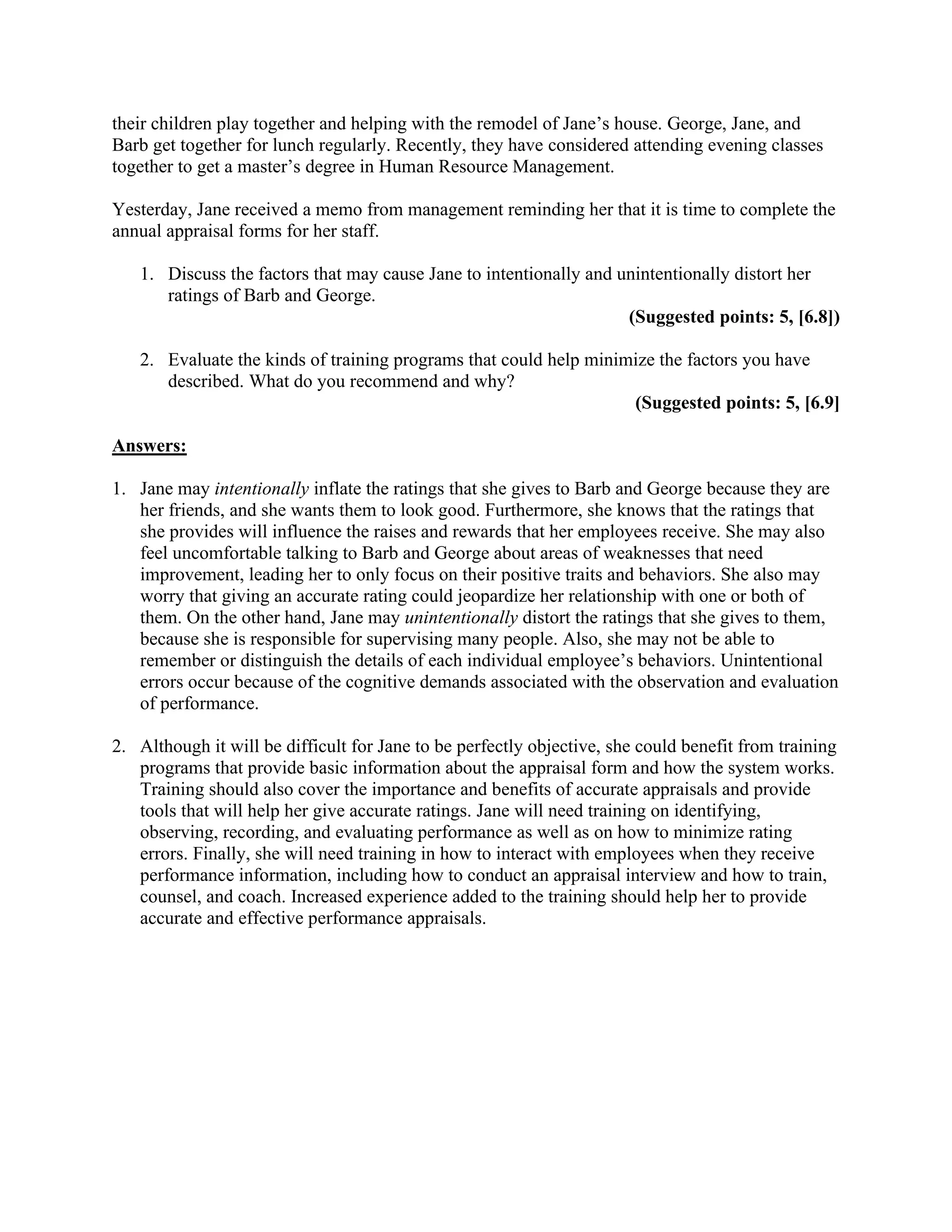 their children play together and helping with the remodel of Jane’s house. George, Jane, and
Barb get together for lunch regularly. Recently, they have considered attending evening classes
together to get a master’s degree in Human Resource Management.
Yesterday, Jane received a memo from management reminding her that it is time to complete the
annual appraisal forms for her staff.
1. Discuss the factors that may cause Jane to intentionally and unintentionally distort her
ratings of Barb and George.
(Suggested points: 5, [6.8])
2. Evaluate the kinds of training programs that could help minimize the factors you have
described. What do you recommend and why?
(Suggested points: 5, [6.9]
Answers:
1. Jane may intentionally inflate the ratings that she gives to Barb and George because they are
her friends, and she wants them to look good. Furthermore, she knows that the ratings that
she provides will influence the raises and rewards that her employees receive. She may also
feel uncomfortable talking to Barb and George about areas of weaknesses that need
improvement, leading her to only focus on their positive traits and behaviors. She also may
worry that giving an accurate rating could jeopardize her relationship with one or both of
them. On the other hand, Jane may unintentionally distort the ratings that she gives to them,
because she is responsible for supervising many people. Also, she may not be able to
remember or distinguish the details of each individual employee’s behaviors. Unintentional
errors occur because of the cognitive demands associated with the observation and evaluation
of performance.
2. Although it will be difficult for Jane to be perfectly objective, she could benefit from training
programs that provide basic information about the appraisal form and how the system works.
Training should also cover the importance and benefits of accurate appraisals and provide
tools that will help her give accurate ratings. Jane will need training on identifying,
observing, recording, and evaluating performance as well as on how to minimize rating
errors. Finally, she will need training in how to interact with employees when they receive
performance information, including how to conduct an appraisal interview and how to train,
counsel, and coach. Increased experience added to the training should help her to provide
accurate and effective performance appraisals.
 