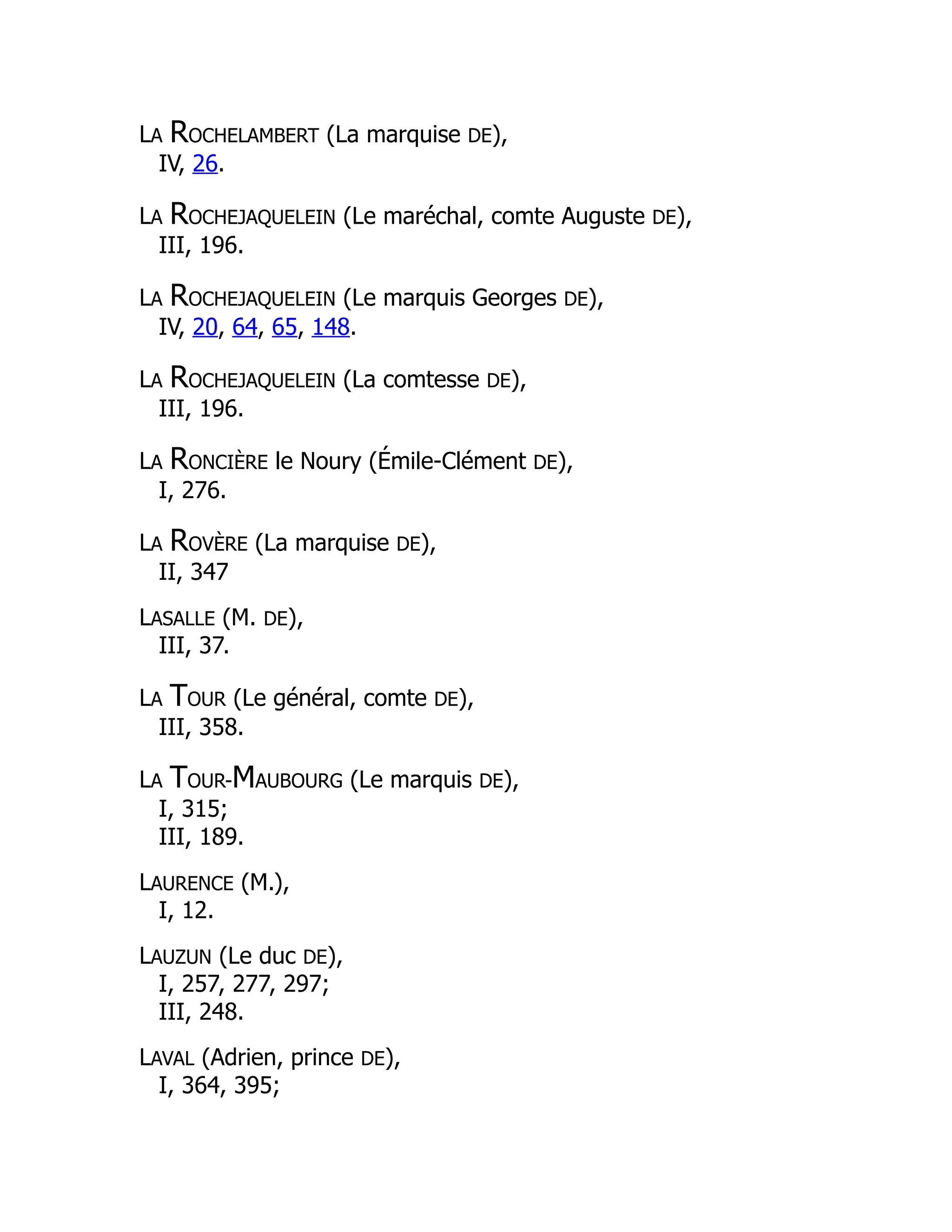 LA ROCHELAMBERT (La marquise DE),
IV, 26.
LA ROCHEJAQUELEIN (Le maréchal, comte Auguste DE),
III, 196.
LA ROCHEJAQUELEIN (Le marquis Georges DE),
IV, 20, 64, 65, 148.
LA ROCHEJAQUELEIN (La comtesse DE),
III, 196.
LA RONCIÈRE le Noury (Émile-Clément DE),
I, 276.
LA ROVÈRE (La marquise DE),
II, 347
LASALLE (M. DE),
III, 37.
LA TOUR (Le général, comte DE),
III, 358.
LA TOUR-MAUBOURG (Le marquis DE),
I, 315;
III, 189.
LAURENCE (M.),
I, 12.
LAUZUN (Le duc DE),
I, 257, 277, 297;
III, 248.
LAVAL (Adrien, prince DE),
I, 364, 395;
 