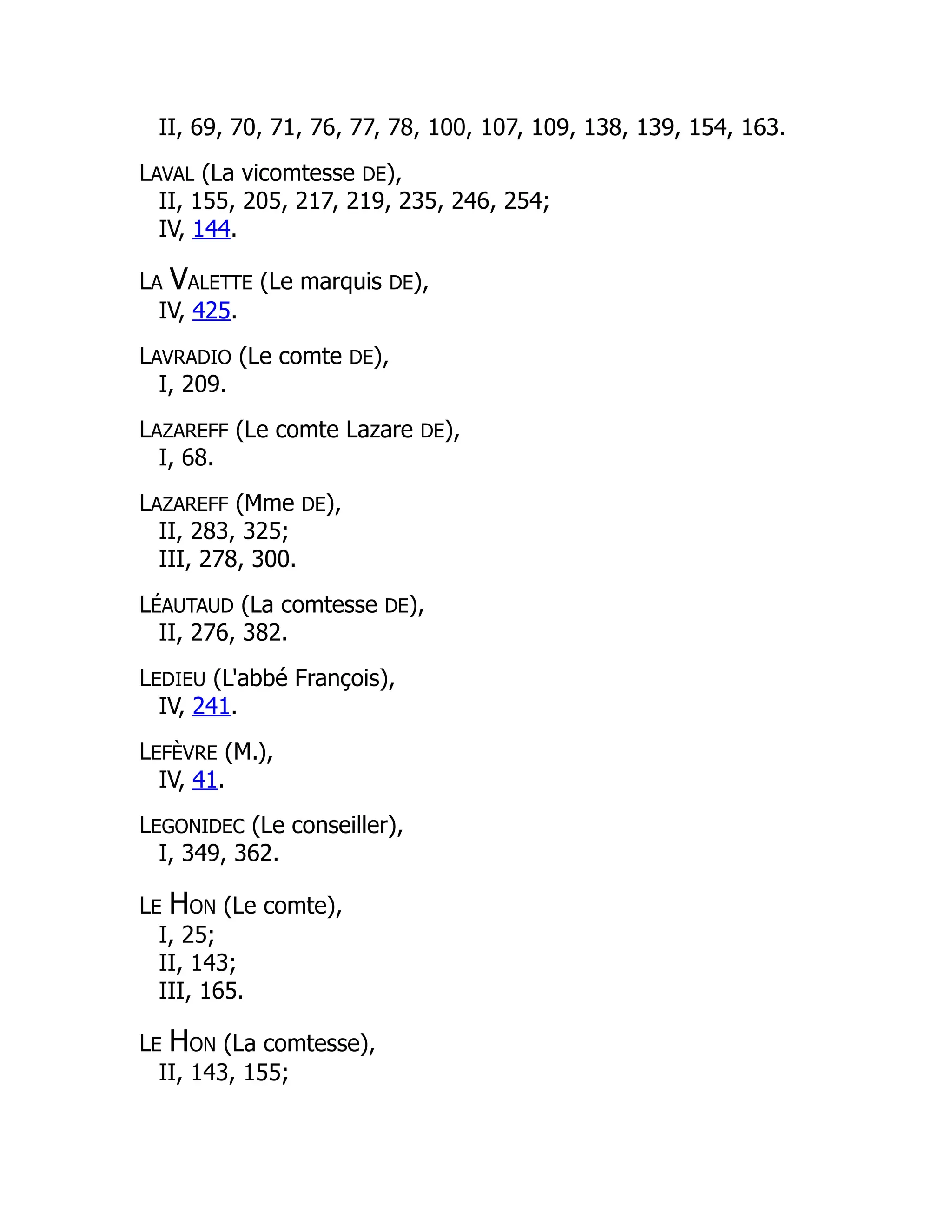 II, 69, 70, 71, 76, 77, 78, 100, 107, 109, 138, 139, 154, 163.
LAVAL (La vicomtesse DE),
II, 155, 205, 217, 219, 235, 246, 254;
IV, 144.
LA VALETTE (Le marquis DE),
IV, 425.
LAVRADIO (Le comte DE),
I, 209.
LAZAREFF (Le comte Lazare DE),
I, 68.
LAZAREFF (Mme DE),
II, 283, 325;
III, 278, 300.
LÉAUTAUD (La comtesse DE),
II, 276, 382.
LEDIEU (L'abbé François),
IV, 241.
LEFÈVRE (M.),
IV, 41.
LEGONIDEC (Le conseiller),
I, 349, 362.
LE HON (Le comte),
I, 25;
II, 143;
III, 165.
LE HON (La comtesse),
II, 143, 155;
 