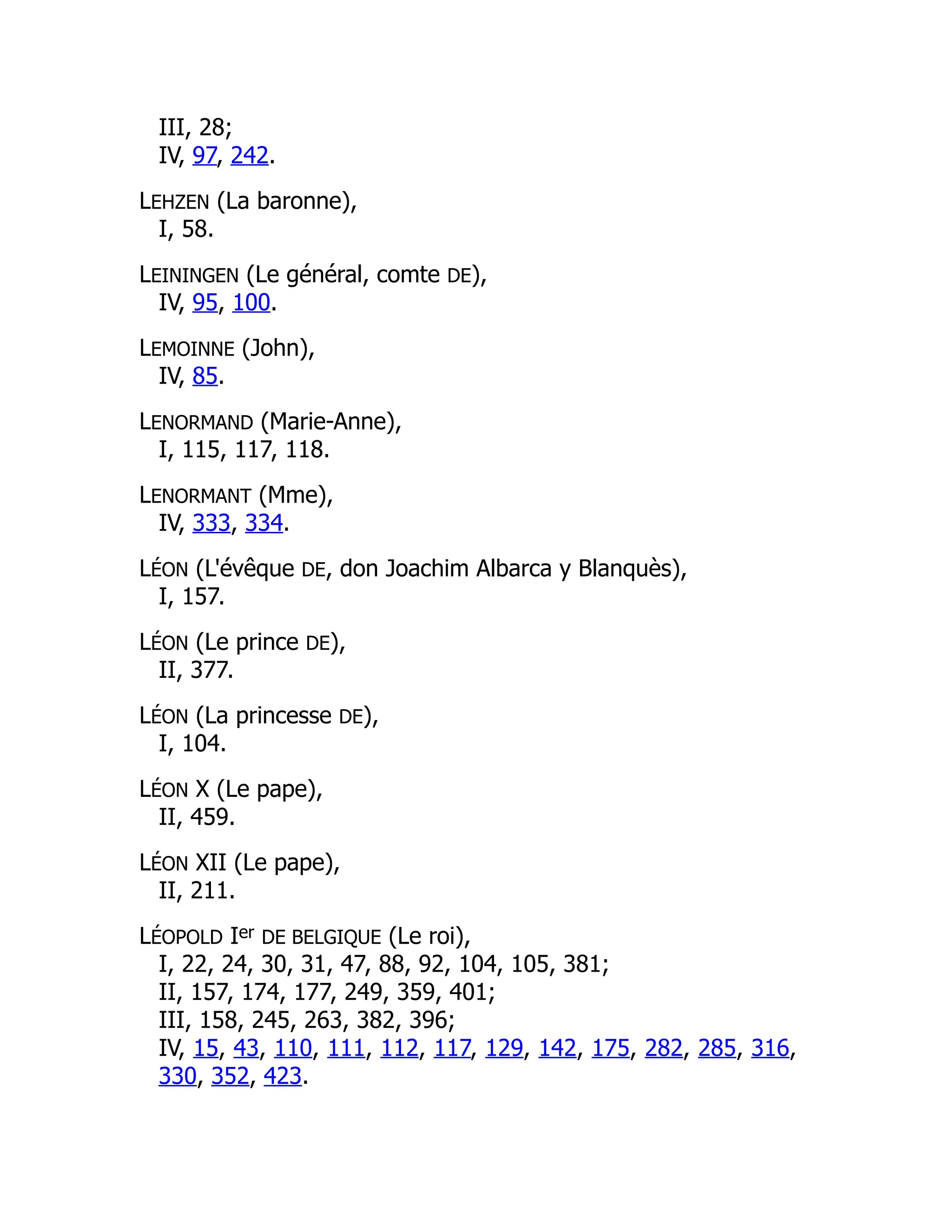 III, 28;
IV, 97, 242.
LEHZEN (La baronne),
I, 58.
LEININGEN (Le général, comte DE),
IV, 95, 100.
LEMOINNE (John),
IV, 85.
LENORMAND (Marie-Anne),
I, 115, 117, 118.
LENORMANT (Mme),
IV, 333, 334.
LÉON (L'évêque DE, don Joachim Albarca y Blanquès),
I, 157.
LÉON (Le prince DE),
II, 377.
LÉON (La princesse DE),
I, 104.
LÉON X (Le pape),
II, 459.
LÉON XII (Le pape),
II, 211.
LÉOPOLD Ier DE BELGIQUE (Le roi),
I, 22, 24, 30, 31, 47, 88, 92, 104, 105, 381;
II, 157, 174, 177, 249, 359, 401;
III, 158, 245, 263, 382, 396;
IV, 15, 43, 110, 111, 112, 117, 129, 142, 175, 282, 285, 316,
330, 352, 423.
 