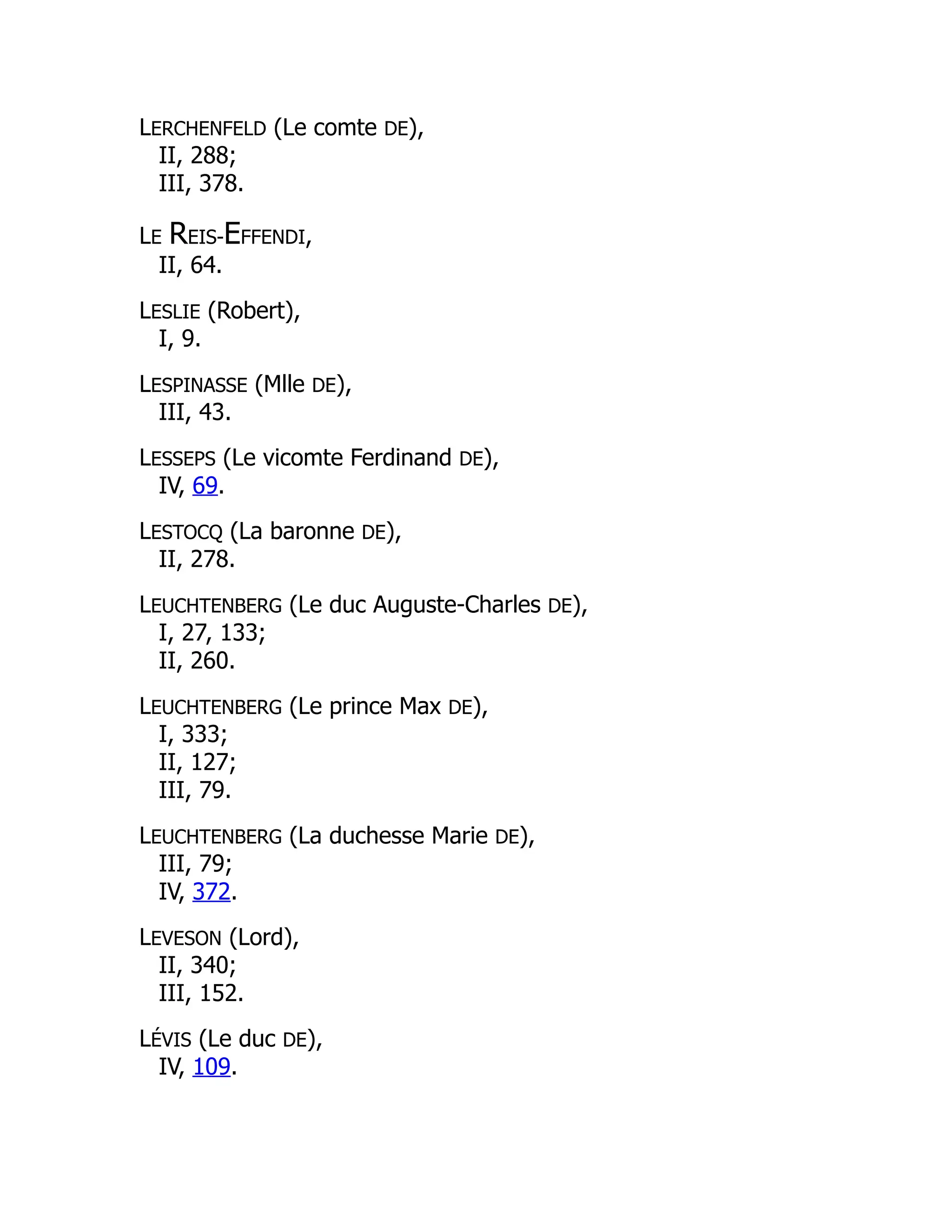 LERCHENFELD (Le comte DE),
II, 288;
III, 378.
LE REIS-EFFENDI,
II, 64.
LESLIE (Robert),
I, 9.
LESPINASSE (Mlle DE),
III, 43.
LESSEPS (Le vicomte Ferdinand DE),
IV, 69.
LESTOCQ (La baronne DE),
II, 278.
LEUCHTENBERG (Le duc Auguste-Charles DE),
I, 27, 133;
II, 260.
LEUCHTENBERG (Le prince Max DE),
I, 333;
II, 127;
III, 79.
LEUCHTENBERG (La duchesse Marie DE),
III, 79;
IV, 372.
LEVESON (Lord),
II, 340;
III, 152.
LÉVIS (Le duc DE),
IV, 109.
 