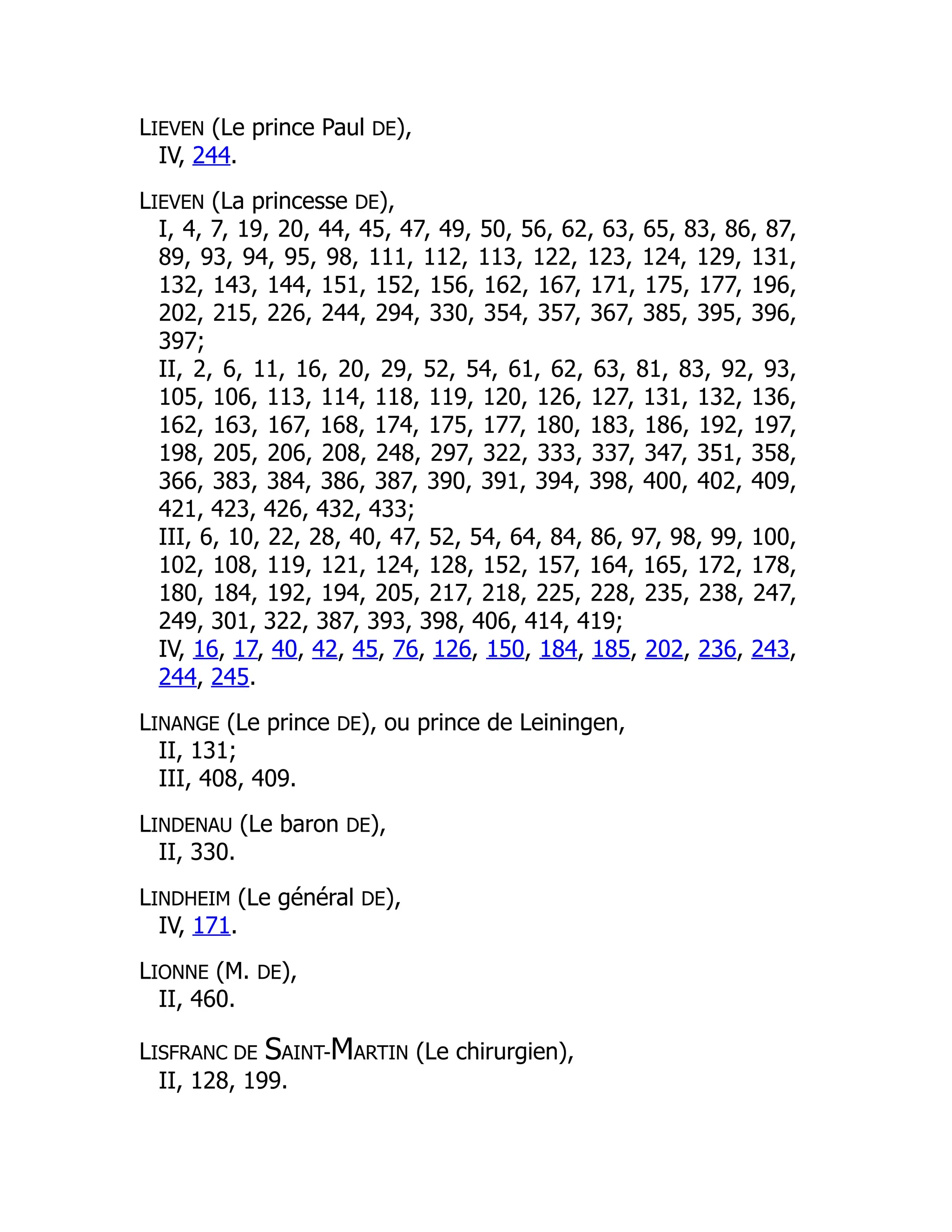 LIEVEN (Le prince Paul DE),
IV, 244.
LIEVEN (La princesse DE),
I, 4, 7, 19, 20, 44, 45, 47, 49, 50, 56, 62, 63, 65, 83, 86, 87,
89, 93, 94, 95, 98, 111, 112, 113, 122, 123, 124, 129, 131,
132, 143, 144, 151, 152, 156, 162, 167, 171, 175, 177, 196,
202, 215, 226, 244, 294, 330, 354, 357, 367, 385, 395, 396,
397;
II, 2, 6, 11, 16, 20, 29, 52, 54, 61, 62, 63, 81, 83, 92, 93,
105, 106, 113, 114, 118, 119, 120, 126, 127, 131, 132, 136,
162, 163, 167, 168, 174, 175, 177, 180, 183, 186, 192, 197,
198, 205, 206, 208, 248, 297, 322, 333, 337, 347, 351, 358,
366, 383, 384, 386, 387, 390, 391, 394, 398, 400, 402, 409,
421, 423, 426, 432, 433;
III, 6, 10, 22, 28, 40, 47, 52, 54, 64, 84, 86, 97, 98, 99, 100,
102, 108, 119, 121, 124, 128, 152, 157, 164, 165, 172, 178,
180, 184, 192, 194, 205, 217, 218, 225, 228, 235, 238, 247,
249, 301, 322, 387, 393, 398, 406, 414, 419;
IV, 16, 17, 40, 42, 45, 76, 126, 150, 184, 185, 202, 236, 243,
244, 245.
LINANGE (Le prince DE), ou prince de Leiningen,
II, 131;
III, 408, 409.
LINDENAU (Le baron DE),
II, 330.
LINDHEIM (Le général DE),
IV, 171.
LIONNE (M. DE),
II, 460.
LISFRANC DE SAINT-MARTIN (Le chirurgien),
II, 128, 199.
 