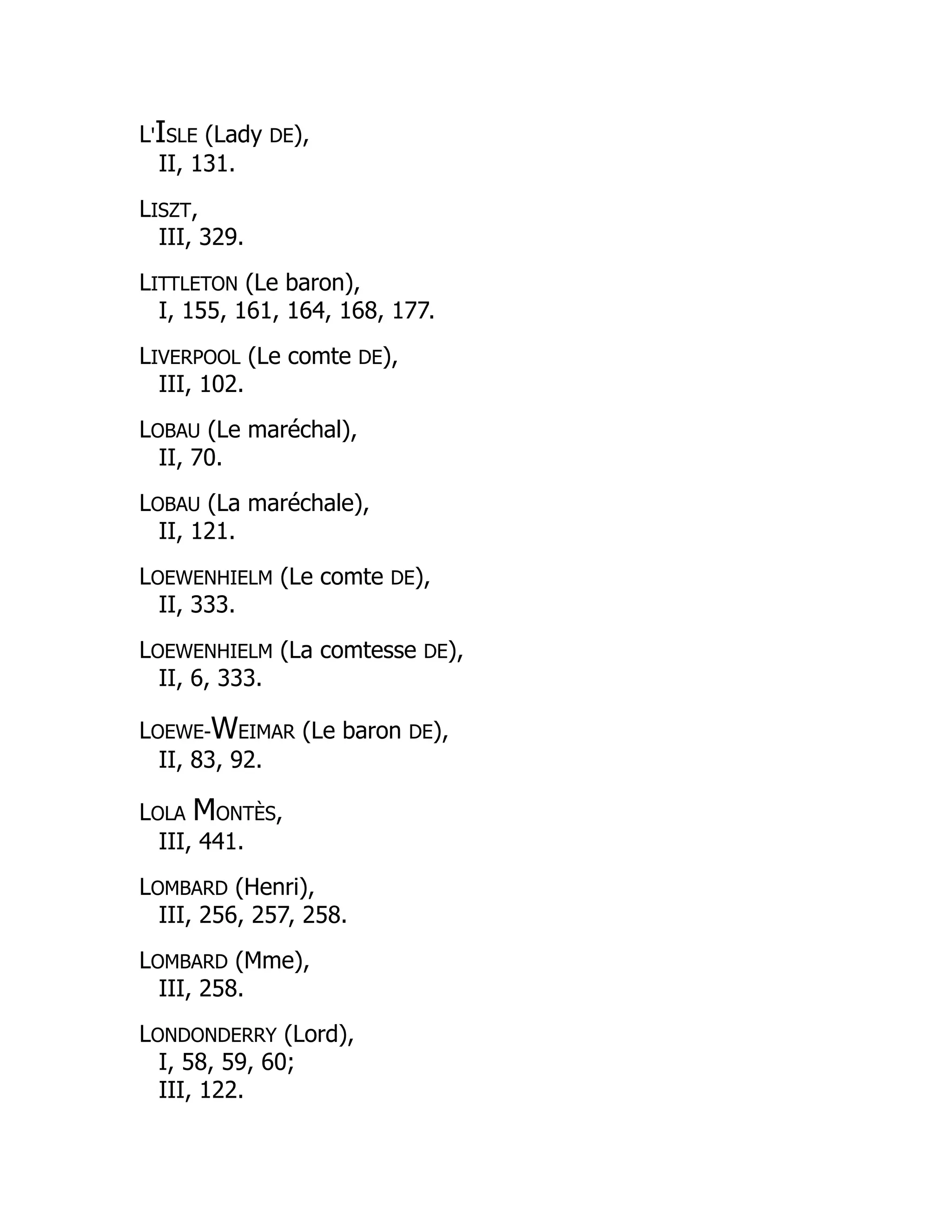 L'ISLE (Lady DE),
II, 131.
LISZT,
III, 329.
LITTLETON (Le baron),
I, 155, 161, 164, 168, 177.
LIVERPOOL (Le comte DE),
III, 102.
LOBAU (Le maréchal),
II, 70.
LOBAU (La maréchale),
II, 121.
LOEWENHIELM (Le comte DE),
II, 333.
LOEWENHIELM (La comtesse DE),
II, 6, 333.
LOEWE-WEIMAR (Le baron DE),
II, 83, 92.
LOLA MONTÈS,
III, 441.
LOMBARD (Henri),
III, 256, 257, 258.
LOMBARD (Mme),
III, 258.
LONDONDERRY (Lord),
I, 58, 59, 60;
III, 122.
 