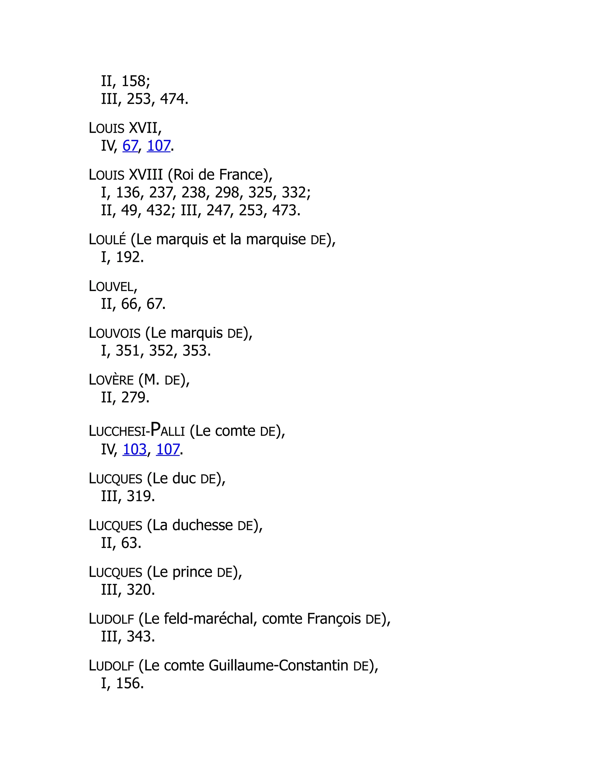 II, 158;
III, 253, 474.
LOUIS XVII,
IV, 67, 107.
LOUIS XVIII (Roi de France),
I, 136, 237, 238, 298, 325, 332;
II, 49, 432; III, 247, 253, 473.
LOULÉ (Le marquis et la marquise DE),
I, 192.
LOUVEL,
II, 66, 67.
LOUVOIS (Le marquis DE),
I, 351, 352, 353.
LOVÈRE (M. DE),
II, 279.
LUCCHESI-PALLI (Le comte DE),
IV, 103, 107.
LUCQUES (Le duc DE),
III, 319.
LUCQUES (La duchesse DE),
II, 63.
LUCQUES (Le prince DE),
III, 320.
LUDOLF (Le feld-maréchal, comte François DE),
III, 343.
LUDOLF (Le comte Guillaume-Constantin DE),
I, 156.
 