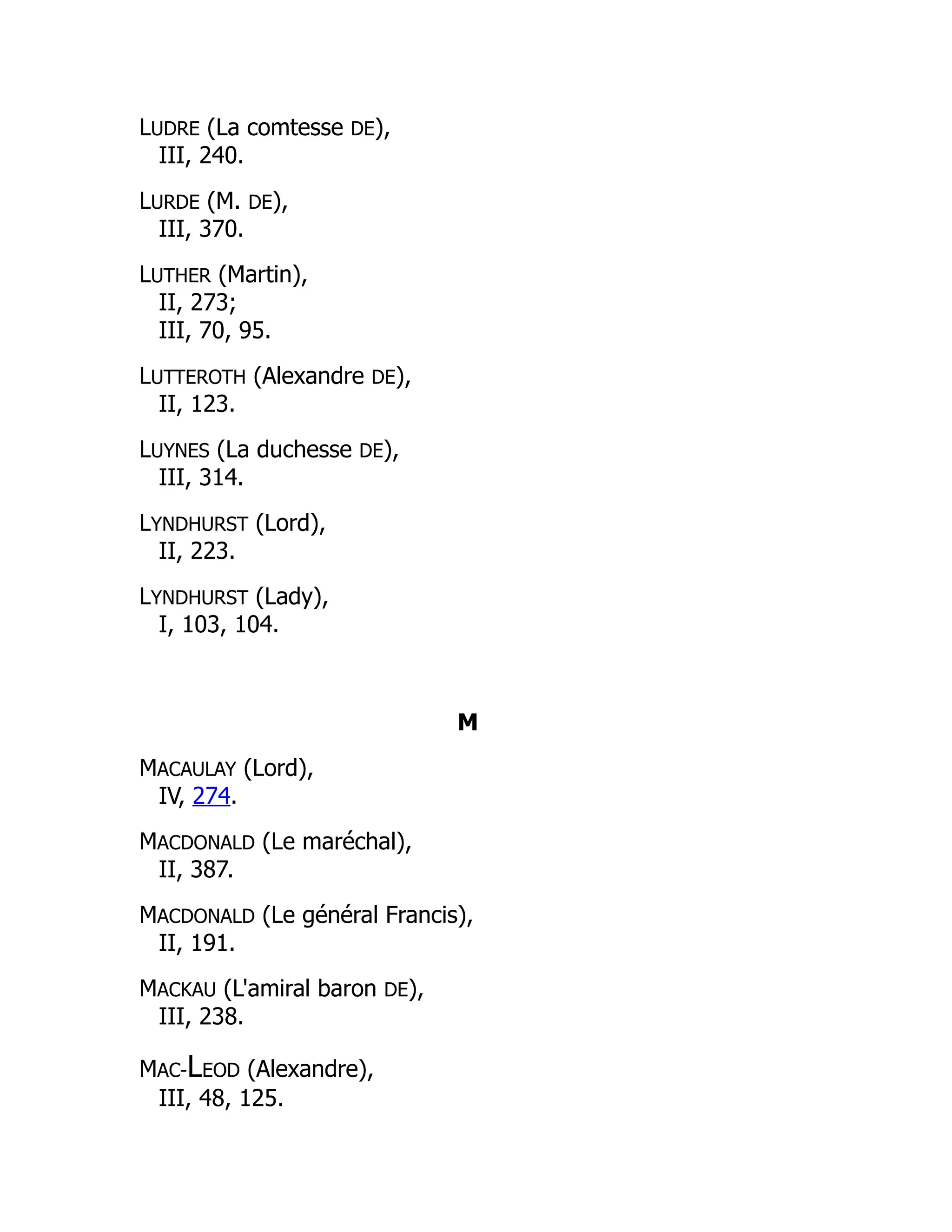 LUDRE (La comtesse DE),
III, 240.
LURDE (M. DE),
III, 370.
LUTHER (Martin),
II, 273;
III, 70, 95.
LUTTEROTH (Alexandre DE),
II, 123.
LUYNES (La duchesse DE),
III, 314.
LYNDHURST (Lord),
II, 223.
LYNDHURST (Lady),
I, 103, 104.
M
MACAULAY (Lord),
IV, 274.
MACDONALD (Le maréchal),
II, 387.
MACDONALD (Le général Francis),
II, 191.
MACKAU (L'amiral baron DE),
III, 238.
MAC-LEOD (Alexandre),
III, 48, 125.
 