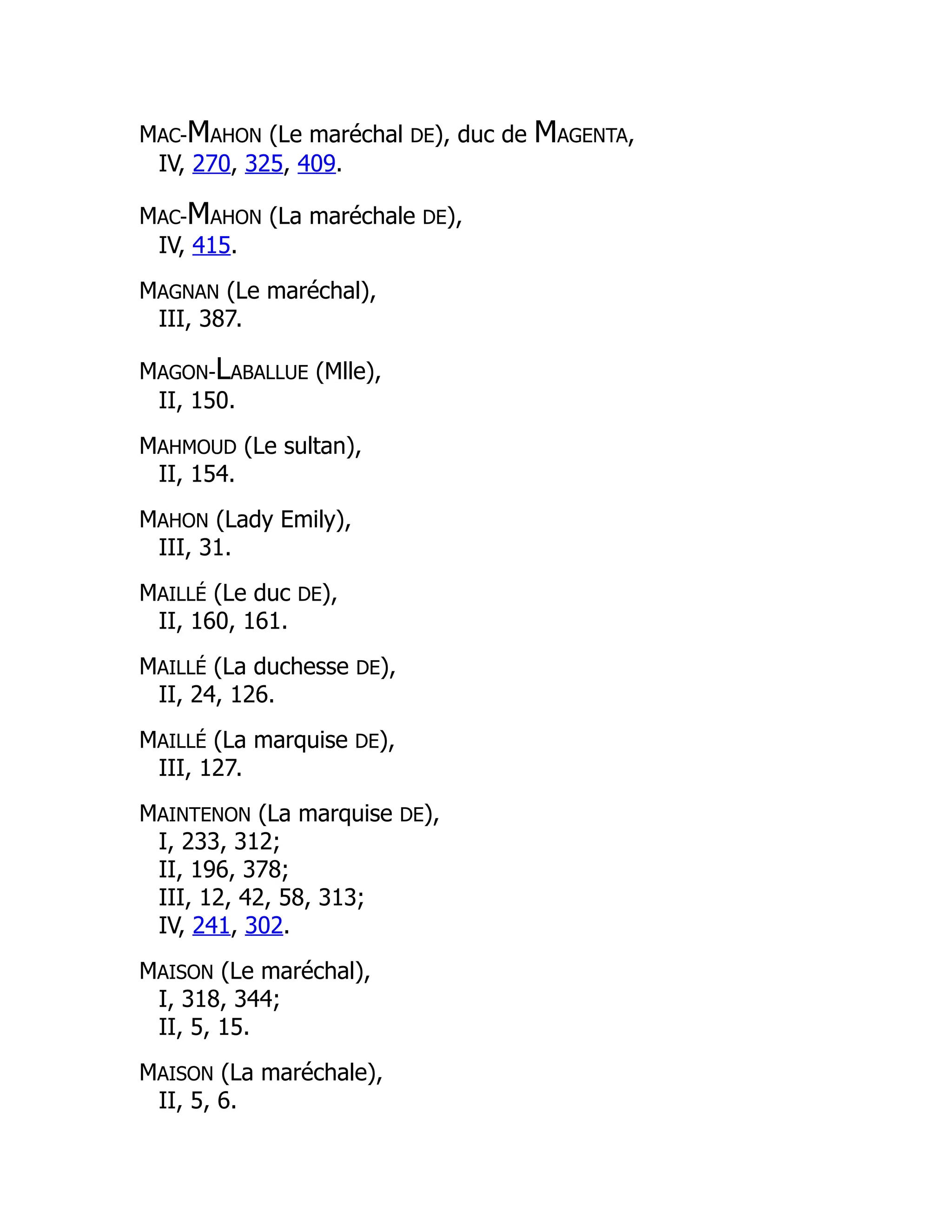 MAC-MAHON (Le maréchal DE), duc de MAGENTA,
IV, 270, 325, 409.
MAC-MAHON (La maréchale DE),
IV, 415.
MAGNAN (Le maréchal),
III, 387.
MAGON-LABALLUE (Mlle),
II, 150.
MAHMOUD (Le sultan),
II, 154.
MAHON (Lady Emily),
III, 31.
MAILLÉ (Le duc DE),
II, 160, 161.
MAILLÉ (La duchesse DE),
II, 24, 126.
MAILLÉ (La marquise DE),
III, 127.
MAINTENON (La marquise DE),
I, 233, 312;
II, 196, 378;
III, 12, 42, 58, 313;
IV, 241, 302.
MAISON (Le maréchal),
I, 318, 344;
II, 5, 15.
MAISON (La maréchale),
II, 5, 6.
 