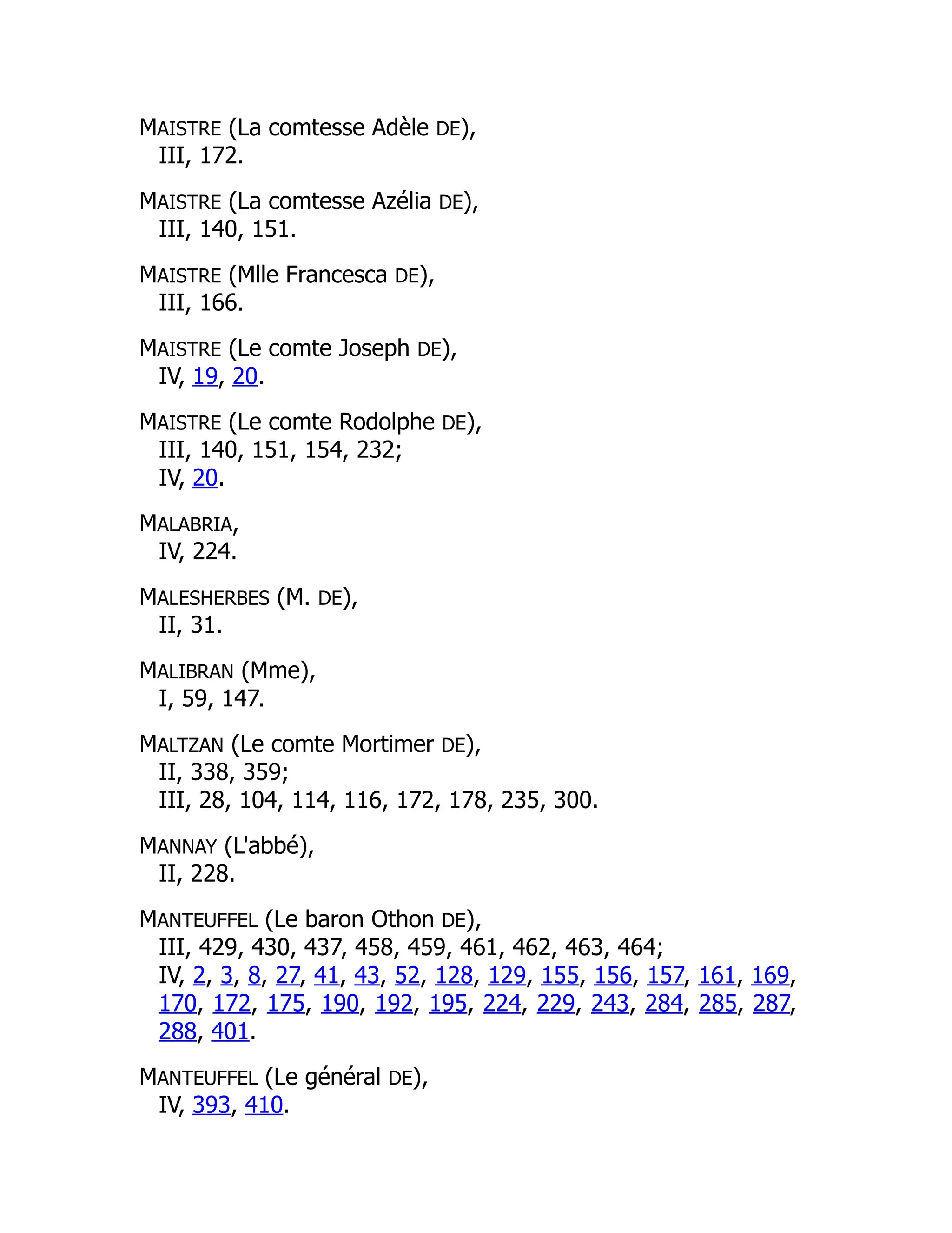 MAISTRE (La comtesse Adèle DE),
III, 172.
MAISTRE (La comtesse Azélia DE),
III, 140, 151.
MAISTRE (Mlle Francesca DE),
III, 166.
MAISTRE (Le comte Joseph DE),
IV, 19, 20.
MAISTRE (Le comte Rodolphe DE),
III, 140, 151, 154, 232;
IV, 20.
MALABRIA,
IV, 224.
MALESHERBES (M. DE),
II, 31.
MALIBRAN (Mme),
I, 59, 147.
MALTZAN (Le comte Mortimer DE),
II, 338, 359;
III, 28, 104, 114, 116, 172, 178, 235, 300.
MANNAY (L'abbé),
II, 228.
MANTEUFFEL (Le baron Othon DE),
III, 429, 430, 437, 458, 459, 461, 462, 463, 464;
IV, 2, 3, 8, 27, 41, 43, 52, 128, 129, 155, 156, 157, 161, 169,
170, 172, 175, 190, 192, 195, 224, 229, 243, 284, 285, 287,
288, 401.
MANTEUFFEL (Le général DE),
IV, 393, 410.
 
