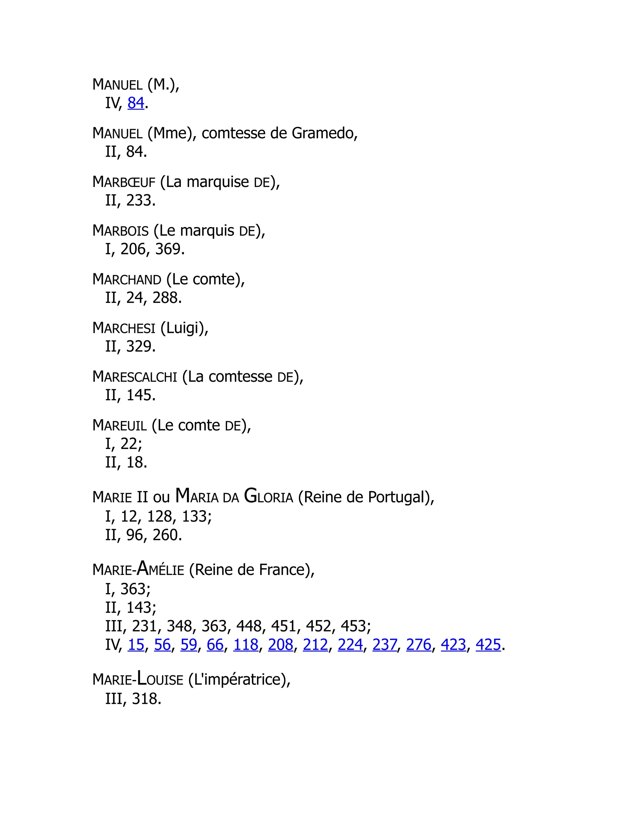 MANUEL (M.),
IV, 84.
MANUEL (Mme), comtesse de Gramedo,
II, 84.
MARBŒUF (La marquise DE),
II, 233.
MARBOIS (Le marquis DE),
I, 206, 369.
MARCHAND (Le comte),
II, 24, 288.
MARCHESI (Luigi),
II, 329.
MARESCALCHI (La comtesse DE),
II, 145.
MAREUIL (Le comte DE),
I, 22;
II, 18.
MARIE II ou MARIA DA GLORIA (Reine de Portugal),
I, 12, 128, 133;
II, 96, 260.
MARIE-AMÉLIE (Reine de France),
I, 363;
II, 143;
III, 231, 348, 363, 448, 451, 452, 453;
IV, 15, 56, 59, 66, 118, 208, 212, 224, 237, 276, 423, 425.
MARIE-LOUISE (L'impératrice),
III, 318.
 
