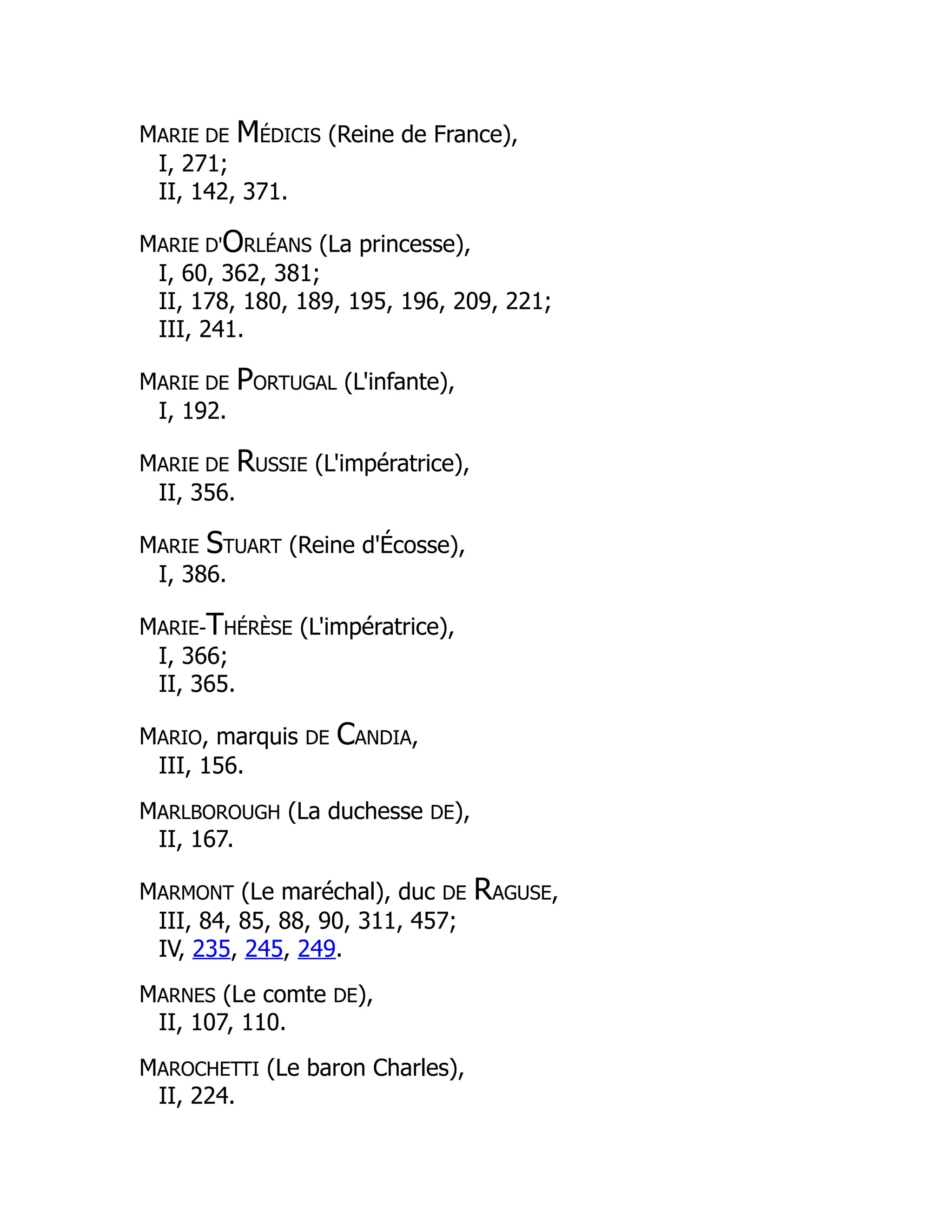MARIE DE MÉDICIS (Reine de France),
I, 271;
II, 142, 371.
MARIE D'ORLÉANS (La princesse),
I, 60, 362, 381;
II, 178, 180, 189, 195, 196, 209, 221;
III, 241.
MARIE DE PORTUGAL (L'infante),
I, 192.
MARIE DE RUSSIE (L'impératrice),
II, 356.
MARIE STUART (Reine d'Écosse),
I, 386.
MARIE-THÉRÈSE (L'impératrice),
I, 366;
II, 365.
MARIO, marquis DE CANDIA,
III, 156.
MARLBOROUGH (La duchesse DE),
II, 167.
MARMONT (Le maréchal), duc DE RAGUSE,
III, 84, 85, 88, 90, 311, 457;
IV, 235, 245, 249.
MARNES (Le comte DE),
II, 107, 110.
MAROCHETTI (Le baron Charles),
II, 224.
 