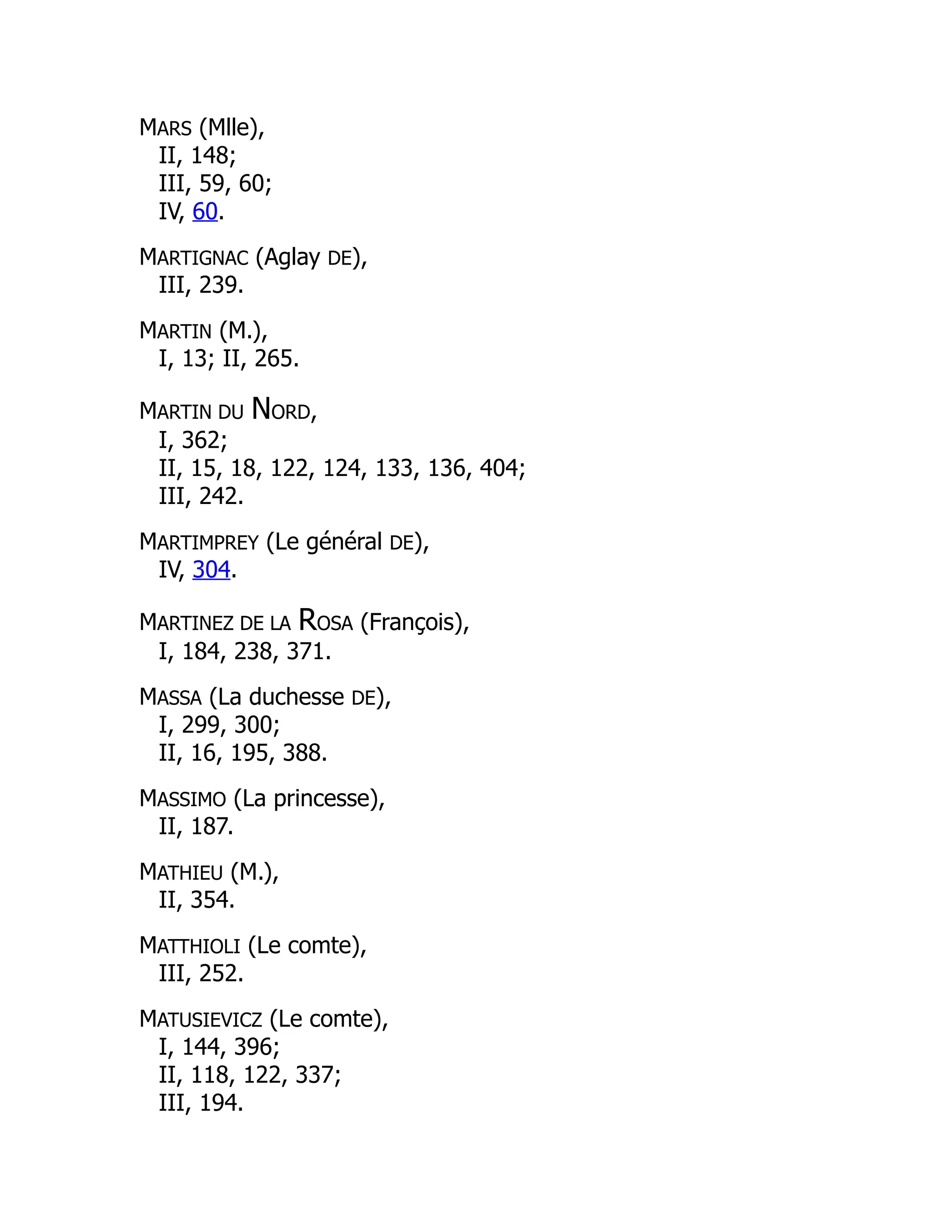 MARS (Mlle),
II, 148;
III, 59, 60;
IV, 60.
MARTIGNAC (Aglay DE),
III, 239.
MARTIN (M.),
I, 13; II, 265.
MARTIN DU NORD,
I, 362;
II, 15, 18, 122, 124, 133, 136, 404;
III, 242.
MARTIMPREY (Le général DE),
IV, 304.
MARTINEZ DE LA ROSA (François),
I, 184, 238, 371.
MASSA (La duchesse DE),
I, 299, 300;
II, 16, 195, 388.
MASSIMO (La princesse),
II, 187.
MATHIEU (M.),
II, 354.
MATTHIOLI (Le comte),
III, 252.
MATUSIEVICZ (Le comte),
I, 144, 396;
II, 118, 122, 337;
III, 194.
 