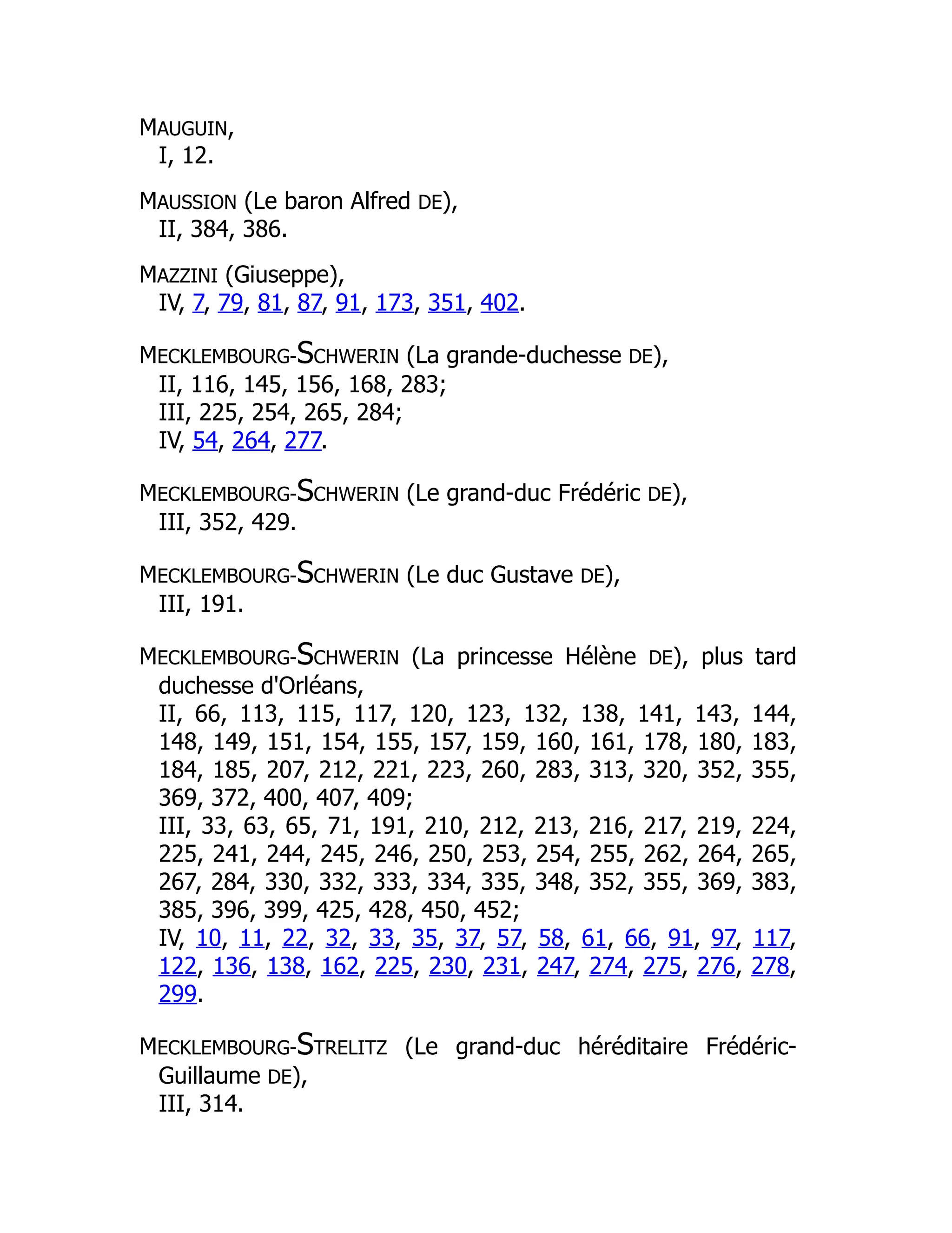 MAUGUIN,
I, 12.
MAUSSION (Le baron Alfred DE),
II, 384, 386.
MAZZINI (Giuseppe),
IV, 7, 79, 81, 87, 91, 173, 351, 402.
MECKLEMBOURG-SCHWERIN (La grande-duchesse DE),
II, 116, 145, 156, 168, 283;
III, 225, 254, 265, 284;
IV, 54, 264, 277.
MECKLEMBOURG-SCHWERIN (Le grand-duc Frédéric DE),
III, 352, 429.
MECKLEMBOURG-SCHWERIN (Le duc Gustave DE),
III, 191.
MECKLEMBOURG-SCHWERIN (La princesse Hélène DE), plus tard
duchesse d'Orléans,
II, 66, 113, 115, 117, 120, 123, 132, 138, 141, 143, 144,
148, 149, 151, 154, 155, 157, 159, 160, 161, 178, 180, 183,
184, 185, 207, 212, 221, 223, 260, 283, 313, 320, 352, 355,
369, 372, 400, 407, 409;
III, 33, 63, 65, 71, 191, 210, 212, 213, 216, 217, 219, 224,
225, 241, 244, 245, 246, 250, 253, 254, 255, 262, 264, 265,
267, 284, 330, 332, 333, 334, 335, 348, 352, 355, 369, 383,
385, 396, 399, 425, 428, 450, 452;
IV, 10, 11, 22, 32, 33, 35, 37, 57, 58, 61, 66, 91, 97, 117,
122, 136, 138, 162, 225, 230, 231, 247, 274, 275, 276, 278,
299.
MECKLEMBOURG-STRELITZ (Le grand-duc héréditaire Frédéric-
Guillaume DE),
III, 314.
 