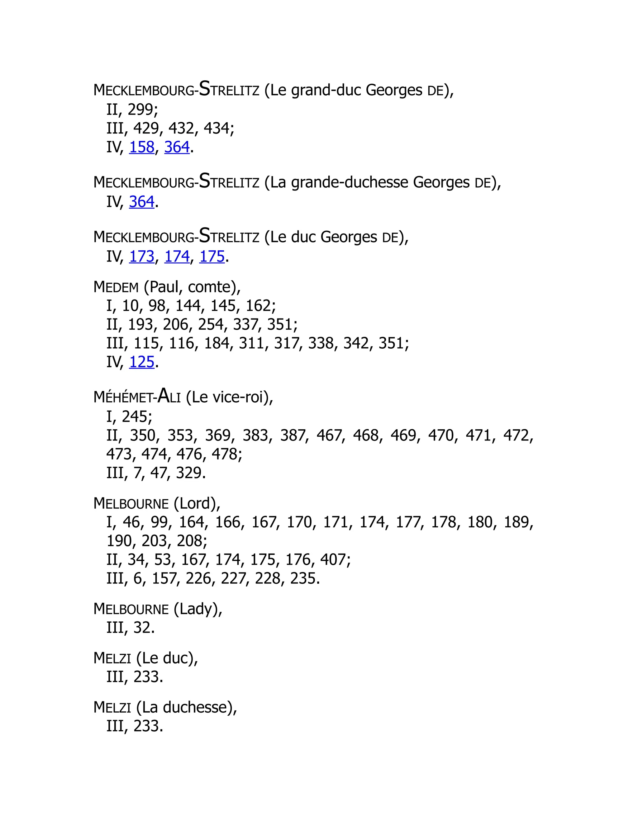 MECKLEMBOURG-STRELITZ (Le grand-duc Georges DE),
II, 299;
III, 429, 432, 434;
IV, 158, 364.
MECKLEMBOURG-STRELITZ (La grande-duchesse Georges DE),
IV, 364.
MECKLEMBOURG-STRELITZ (Le duc Georges DE),
IV, 173, 174, 175.
MEDEM (Paul, comte),
I, 10, 98, 144, 145, 162;
II, 193, 206, 254, 337, 351;
III, 115, 116, 184, 311, 317, 338, 342, 351;
IV, 125.
MÉHÉMET-ALI (Le vice-roi),
I, 245;
II, 350, 353, 369, 383, 387, 467, 468, 469, 470, 471, 472,
473, 474, 476, 478;
III, 7, 47, 329.
MELBOURNE (Lord),
I, 46, 99, 164, 166, 167, 170, 171, 174, 177, 178, 180, 189,
190, 203, 208;
II, 34, 53, 167, 174, 175, 176, 407;
III, 6, 157, 226, 227, 228, 235.
MELBOURNE (Lady),
III, 32.
MELZI (Le duc),
III, 233.
MELZI (La duchesse),
III, 233.
 
