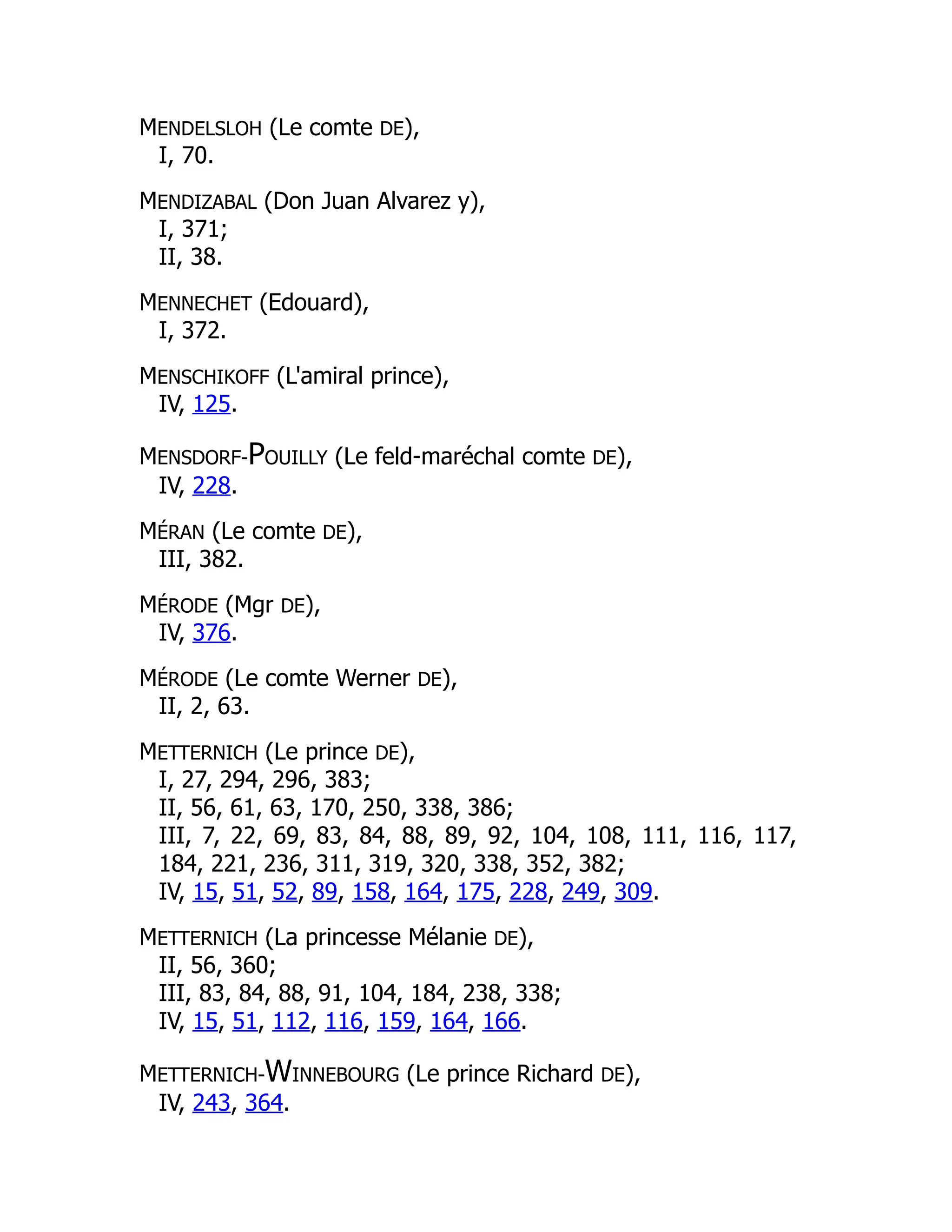 MENDELSLOH (Le comte DE),
I, 70.
MENDIZABAL (Don Juan Alvarez y),
I, 371;
II, 38.
MENNECHET (Edouard),
I, 372.
MENSCHIKOFF (L'amiral prince),
IV, 125.
MENSDORF-POUILLY (Le feld-maréchal comte DE),
IV, 228.
MÉRAN (Le comte DE),
III, 382.
MÉRODE (Mgr DE),
IV, 376.
MÉRODE (Le comte Werner DE),
II, 2, 63.
METTERNICH (Le prince DE),
I, 27, 294, 296, 383;
II, 56, 61, 63, 170, 250, 338, 386;
III, 7, 22, 69, 83, 84, 88, 89, 92, 104, 108, 111, 116, 117,
184, 221, 236, 311, 319, 320, 338, 352, 382;
IV, 15, 51, 52, 89, 158, 164, 175, 228, 249, 309.
METTERNICH (La princesse Mélanie DE),
II, 56, 360;
III, 83, 84, 88, 91, 104, 184, 238, 338;
IV, 15, 51, 112, 116, 159, 164, 166.
METTERNICH-WINNEBOURG (Le prince Richard DE),
IV, 243, 364.
 