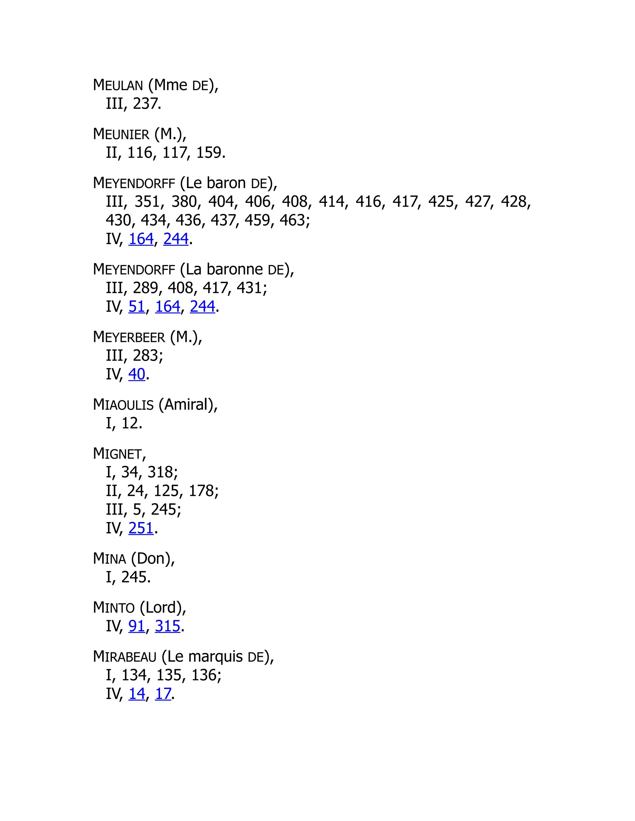 MEULAN (Mme DE),
III, 237.
MEUNIER (M.),
II, 116, 117, 159.
MEYENDORFF (Le baron DE),
III, 351, 380, 404, 406, 408, 414, 416, 417, 425, 427, 428,
430, 434, 436, 437, 459, 463;
IV, 164, 244.
MEYENDORFF (La baronne DE),
III, 289, 408, 417, 431;
IV, 51, 164, 244.
MEYERBEER (M.),
III, 283;
IV, 40.
MIAOULIS (Amiral),
I, 12.
MIGNET,
I, 34, 318;
II, 24, 125, 178;
III, 5, 245;
IV, 251.
MINA (Don),
I, 245.
MINTO (Lord),
IV, 91, 315.
MIRABEAU (Le marquis DE),
I, 134, 135, 136;
IV, 14, 17.
 