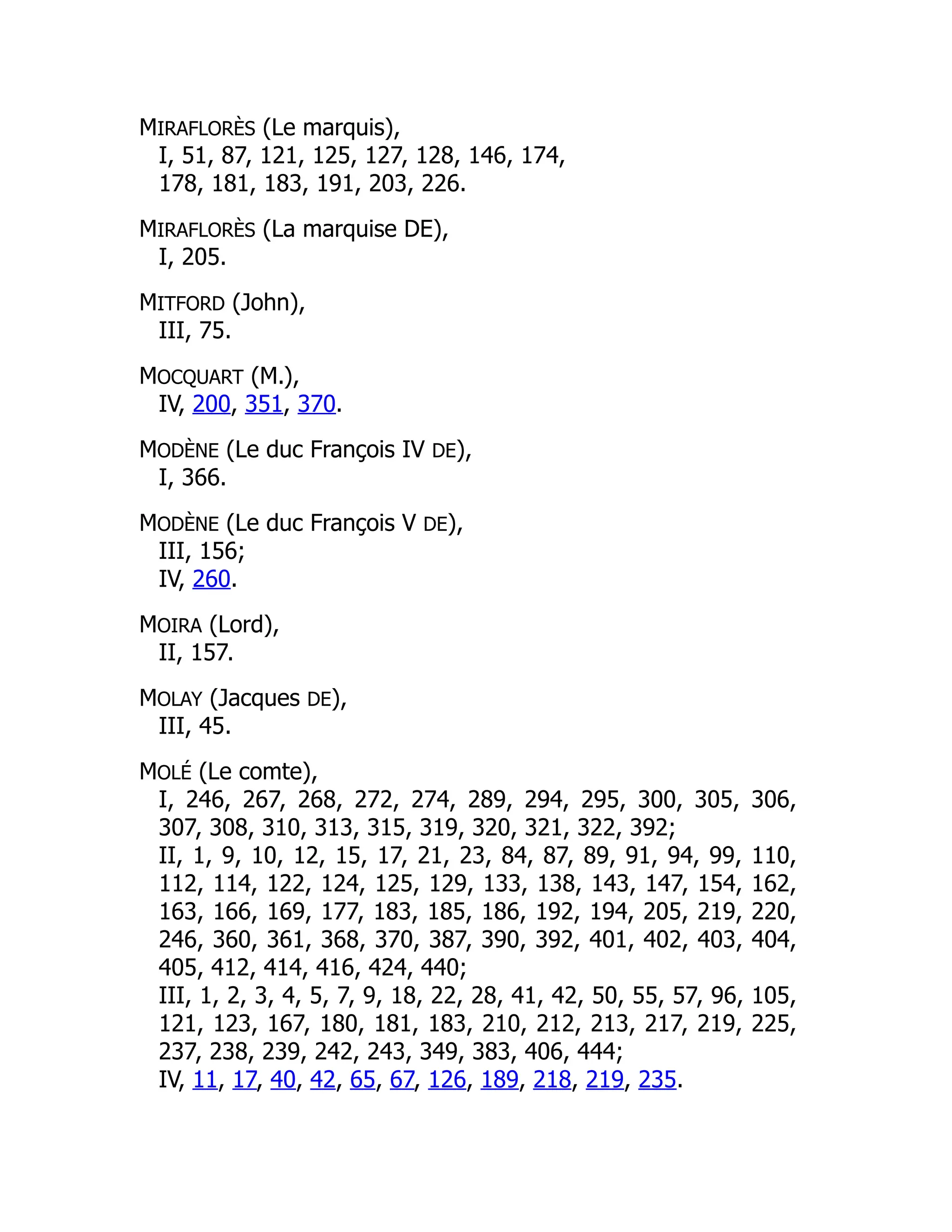 MIRAFLORÈS (Le marquis),
I, 51, 87, 121, 125, 127, 128, 146, 174,
178, 181, 183, 191, 203, 226.
MIRAFLORÈS (La marquise DE),
I, 205.
MITFORD (John),
III, 75.
MOCQUART (M.),
IV, 200, 351, 370.
MODÈNE (Le duc François IV DE),
I, 366.
MODÈNE (Le duc François V DE),
III, 156;
IV, 260.
MOIRA (Lord),
II, 157.
MOLAY (Jacques DE),
III, 45.
MOLÉ (Le comte),
I, 246, 267, 268, 272, 274, 289, 294, 295, 300, 305, 306,
307, 308, 310, 313, 315, 319, 320, 321, 322, 392;
II, 1, 9, 10, 12, 15, 17, 21, 23, 84, 87, 89, 91, 94, 99, 110,
112, 114, 122, 124, 125, 129, 133, 138, 143, 147, 154, 162,
163, 166, 169, 177, 183, 185, 186, 192, 194, 205, 219, 220,
246, 360, 361, 368, 370, 387, 390, 392, 401, 402, 403, 404,
405, 412, 414, 416, 424, 440;
III, 1, 2, 3, 4, 5, 7, 9, 18, 22, 28, 41, 42, 50, 55, 57, 96, 105,
121, 123, 167, 180, 181, 183, 210, 212, 213, 217, 219, 225,
237, 238, 239, 242, 243, 349, 383, 406, 444;
IV, 11, 17, 40, 42, 65, 67, 126, 189, 218, 219, 235.
 