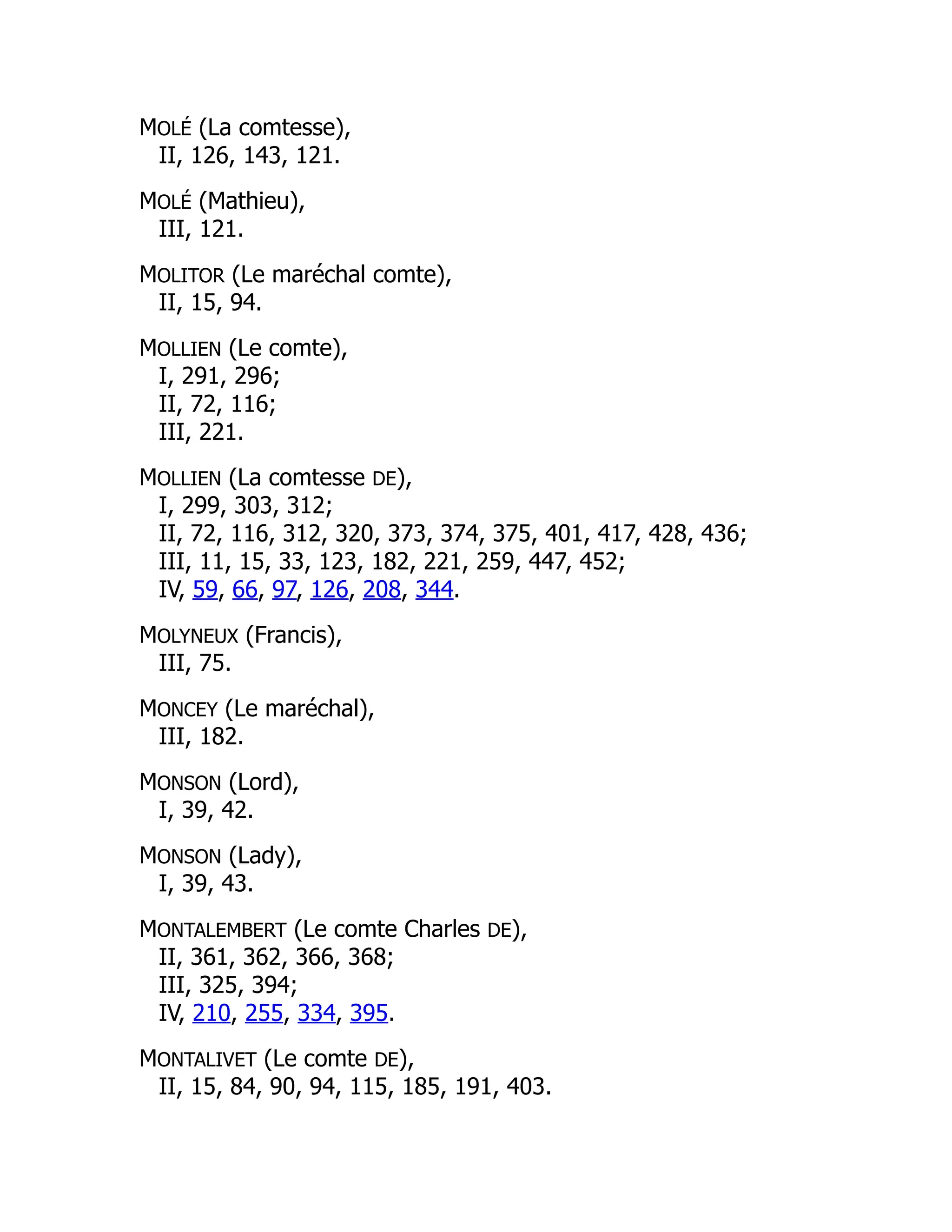 MOLÉ (La comtesse),
II, 126, 143, 121.
MOLÉ (Mathieu),
III, 121.
MOLITOR (Le maréchal comte),
II, 15, 94.
MOLLIEN (Le comte),
I, 291, 296;
II, 72, 116;
III, 221.
MOLLIEN (La comtesse DE),
I, 299, 303, 312;
II, 72, 116, 312, 320, 373, 374, 375, 401, 417, 428, 436;
III, 11, 15, 33, 123, 182, 221, 259, 447, 452;
IV, 59, 66, 97, 126, 208, 344.
MOLYNEUX (Francis),
III, 75.
MONCEY (Le maréchal),
III, 182.
MONSON (Lord),
I, 39, 42.
MONSON (Lady),
I, 39, 43.
MONTALEMBERT (Le comte Charles DE),
II, 361, 362, 366, 368;
III, 325, 394;
IV, 210, 255, 334, 395.
MONTALIVET (Le comte DE),
II, 15, 84, 90, 94, 115, 185, 191, 403.
 