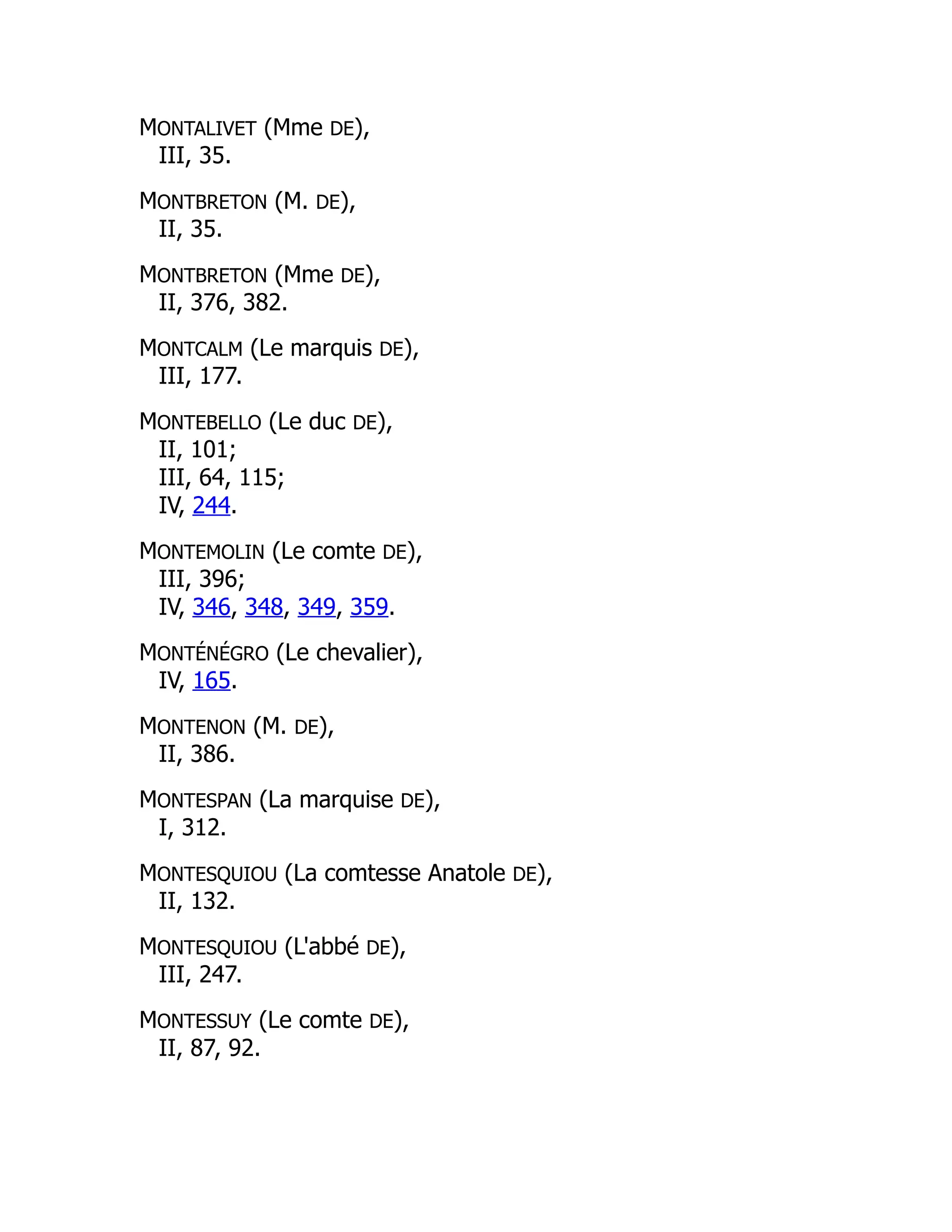 MONTALIVET (Mme DE),
III, 35.
MONTBRETON (M. DE),
II, 35.
MONTBRETON (Mme DE),
II, 376, 382.
MONTCALM (Le marquis DE),
III, 177.
MONTEBELLO (Le duc DE),
II, 101;
III, 64, 115;
IV, 244.
MONTEMOLIN (Le comte DE),
III, 396;
IV, 346, 348, 349, 359.
MONTÉNÉGRO (Le chevalier),
IV, 165.
MONTENON (M. DE),
II, 386.
MONTESPAN (La marquise DE),
I, 312.
MONTESQUIOU (La comtesse Anatole DE),
II, 132.
MONTESQUIOU (L'abbé DE),
III, 247.
MONTESSUY (Le comte DE),
II, 87, 92.
 
