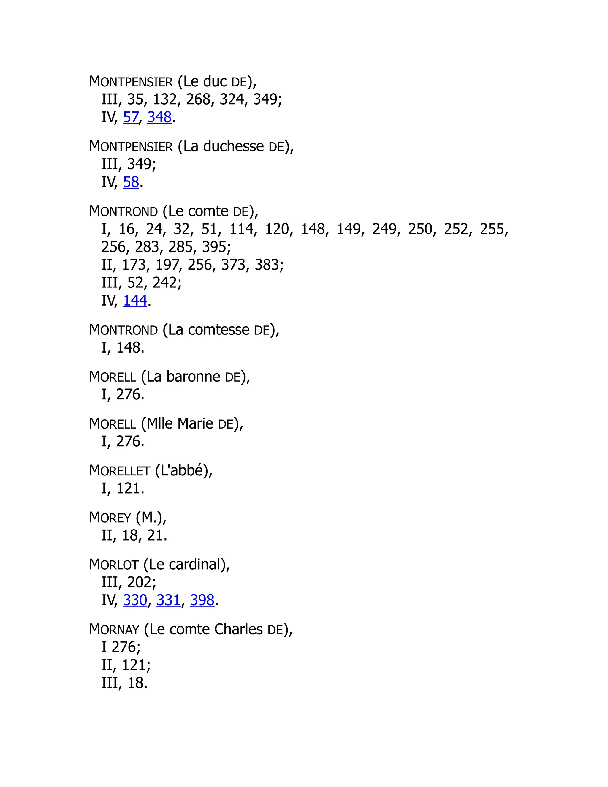 MONTPENSIER (Le duc DE),
III, 35, 132, 268, 324, 349;
IV, 57, 348.
MONTPENSIER (La duchesse DE),
III, 349;
IV, 58.
MONTROND (Le comte DE),
I, 16, 24, 32, 51, 114, 120, 148, 149, 249, 250, 252, 255,
256, 283, 285, 395;
II, 173, 197, 256, 373, 383;
III, 52, 242;
IV, 144.
MONTROND (La comtesse DE),
I, 148.
MORELL (La baronne DE),
I, 276.
MORELL (Mlle Marie DE),
I, 276.
MORELLET (L'abbé),
I, 121.
MOREY (M.),
II, 18, 21.
MORLOT (Le cardinal),
III, 202;
IV, 330, 331, 398.
MORNAY (Le comte Charles DE),
I 276;
II, 121;
III, 18.
 