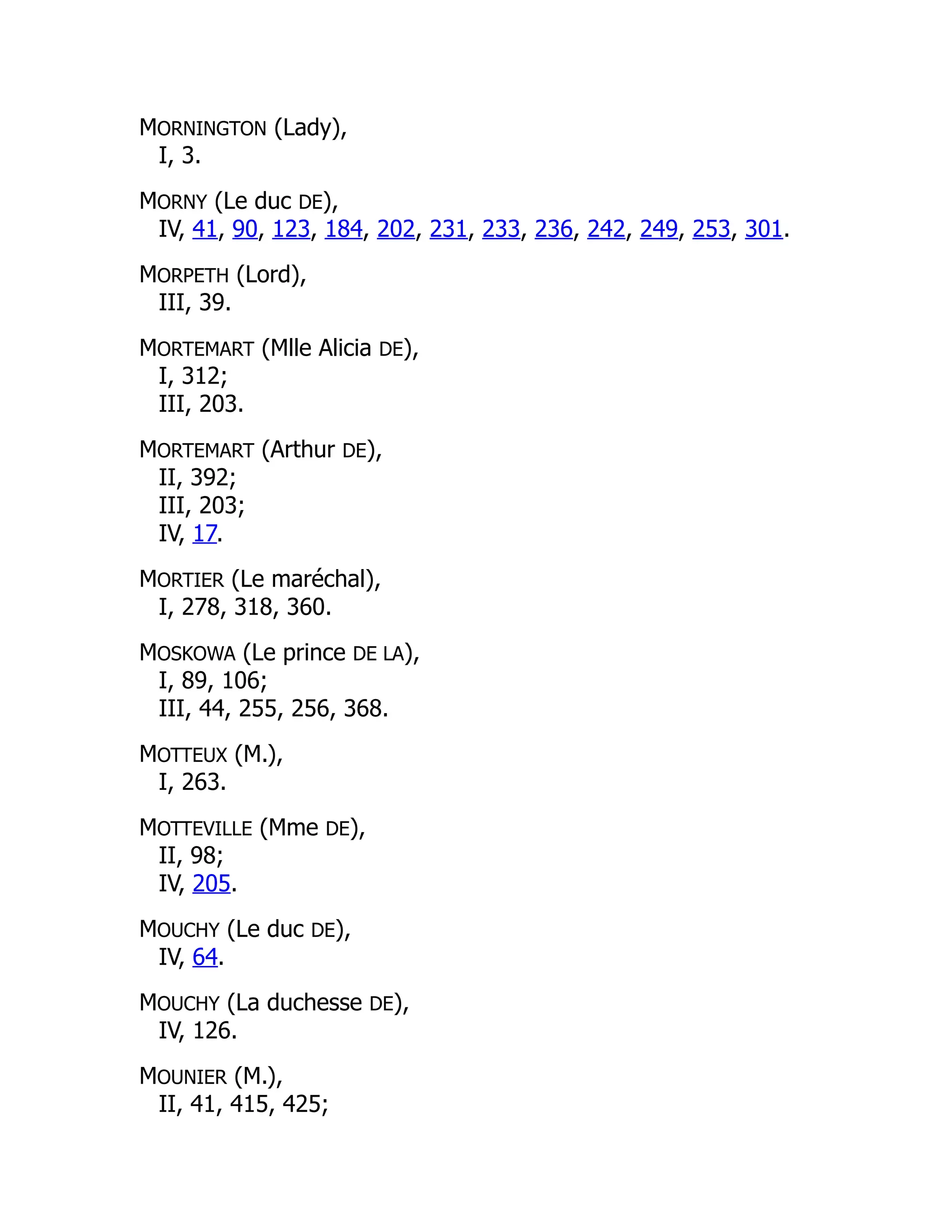 MORNINGTON (Lady),
I, 3.
MORNY (Le duc DE),
IV, 41, 90, 123, 184, 202, 231, 233, 236, 242, 249, 253, 301.
MORPETH (Lord),
III, 39.
MORTEMART (Mlle Alicia DE),
I, 312;
III, 203.
MORTEMART (Arthur DE),
II, 392;
III, 203;
IV, 17.
MORTIER (Le maréchal),
I, 278, 318, 360.
MOSKOWA (Le prince DE LA),
I, 89, 106;
III, 44, 255, 256, 368.
MOTTEUX (M.),
I, 263.
MOTTEVILLE (Mme DE),
II, 98;
IV, 205.
MOUCHY (Le duc DE),
IV, 64.
MOUCHY (La duchesse DE),
IV, 126.
MOUNIER (M.),
II, 41, 415, 425;
 